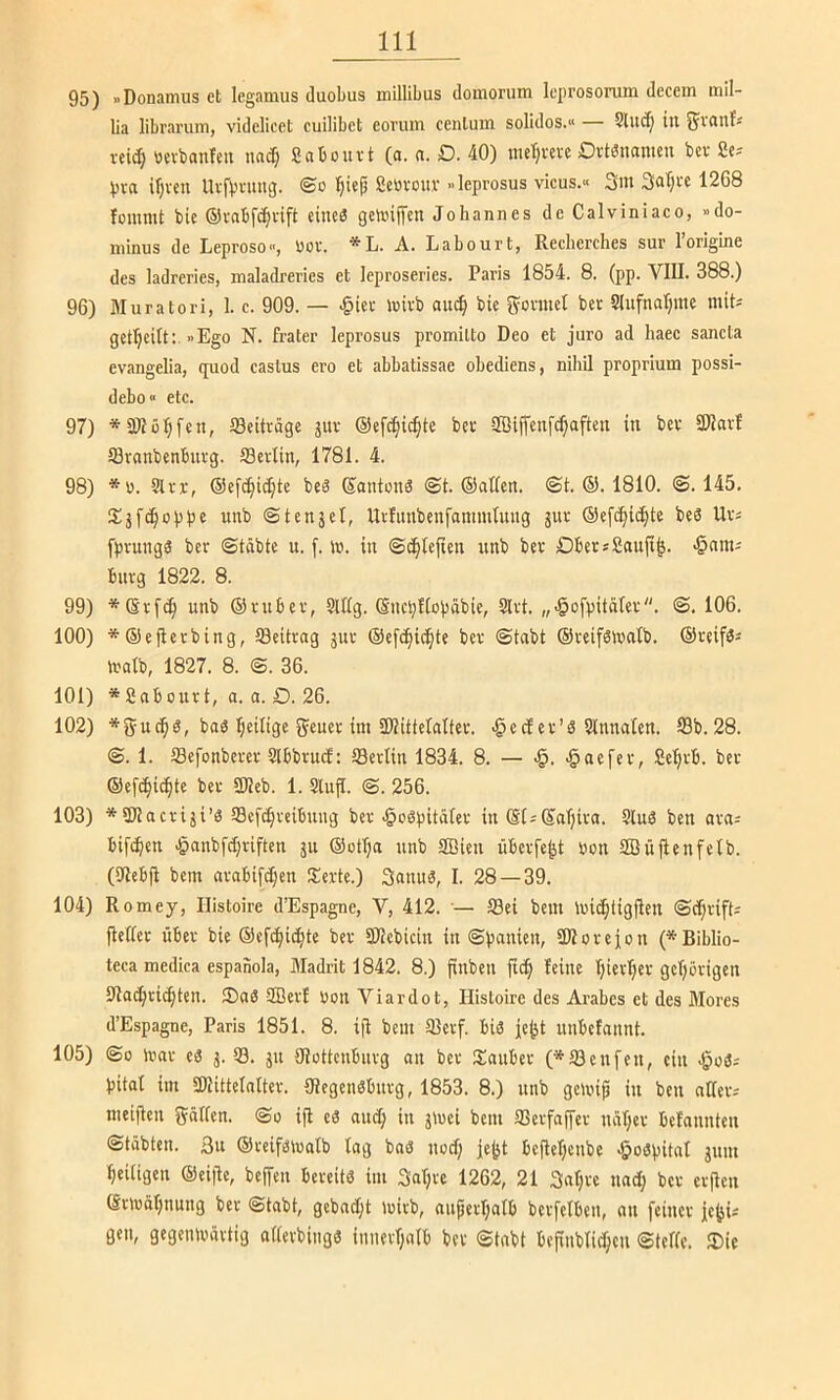 95) »Donamus et legamus duobus millibus domorum leiirosorum dcccm mil- ba libraruin, videlicct cuilibet eovuin centum solides.“ Sluct) tu vei^ wcvbanfcii unef) Sabouvt (o. n. D. 40) metjvevc DvtSnamcii bev Sc-- Vva il;ven Uvfbning. ©o Scövour »Icprosus vicus.» 3m 3al)fc 1268 fommt bU ©vnbfc^iift eiiieg geunjfcn Johannes de Calviniaco, »do- minus de Leproso, üov. *L. A. Labourt, Reclierches sur Forigine des ladreries, maladreries et leproseries. Paris 1854. 8. (pp. VIII. 388.) 96) Muratori, 1. c. 909. — >§icr tuivb auc!^ bie g^onuel bet 9lufnal;rae mit^ getl)eilt:. »Ego N. Frater leprosus promilto Deo et juro ad haec sancla evangelia, quod castus ero et abbatissae obediens, nihil proprium possi- debo» etc. 97) * an0^fett, ISeiträgc jur ©efc^ic^te bet aöijfenfc^aften in bet SWatf aitnnbenbutg. ffietlin, 1781. 4. 98) *ü. Sltr, @ef^ic[;te beä ©ontons ©t. ©ollen, ©t. ©. 1810. ©.145. wiib ©tenjet, UrFunbenfammtung jnt ©efc^ic^te beö Ut« fptungS bet ©tobte u. f. m. in ©d^tefien unb bet Dbet*Souji^. -^om; butg 1822. 8. 99) *®tf(^ unb ©tubet, SlUg. ©nebfioböbie, Sltt. „•gofpitölet. ©. 106. 100) *©efletbing, Seittog jut ©efc(|i^te bet ©tobt ©teifölvotb. ©teifäs tuolb, 1827. 8. ©. 36. 101) *Soboutt, 0. 0. D. 26. 102) *gucb8, boö b^ilige geuet int SKitteloItev. c tf et’S Slttnolen. S3b. 28. ©. 1. ISefonbetet SlbbtucF: SSetlin 1834. 8. — >§. ^oefet, Se^tb. bet ©ef^iebte bet üUeb. 1. SUtjI. ©. 256. 103) *aUocti5i’3 SBeftbteibmig bet J^ogpitölet in ©isSoTjito. Sind ben oto= bifi^en >§nnbfd)riftcn ju ©otbo nnb SBien übetfe^t uon SBüfienfelb. (Ulebjl bem otobifc[;ett Siette.) 3ottu8, I. 28 — 39. 104) Romey, Ilistoire d’Espagne, V, 412. •— Sei bem luidbtigflen ©ebtift^ jlettet über bie ©efcbii^te bet 3Jlebicin in ©pouien, SDIoreion (*Biblio- teca medica espanola, Madrit 1842. 8.) ftnben ficb Feine F)ietF;er gehörigen aiocbticbten. ®0S aßetF Uon Viardot, Hisloire des Arahes et des Mores d’Espagne, Paris 1851. 8. i(i betit ©etf. biö je^t nnbcFonnt. 105) ©0 inot c3 j. 33. jn UJottenbutg on bet Soitbet (*®enfen, ein pitoF im SDlitteloFter. Oiegeitöbtttg, 1853. 8.) nnb getuip in ben oUets meijien gMfen. ©o ifi cö otteb in jmei bem SSetfopr nöt;et beFounten ©tobten. 3tt ©teiföluolb log boö notf; je^t bejlel;cnbe >5o3pitot jum t;eitigcn ©eijle, be(Ten bereits im 3ot;te 1262, 21 3otjte nod; bet ctjien ©ttuoljnung bet ©tobt, gcbod;t mitb, oupetljolb betfelben, ott feiner jejjU gen, gegemvöttig otlerbingS inuetl;olb bet ©tobt beftnblid)cn ©teile. ®ie