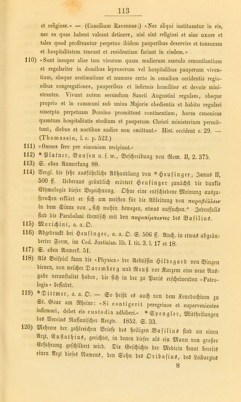 et religiöse.“ — (CoBcilium Ravennas:) »Nee aliqui instituantur In eis, nee ea quae habent valeant detinere, nisi sint religiös! et sine uxore et tales quod profiteantur perpetuo ibidem pauperibus deservire et tonsuram et hospitalitatem teneant et residentiam faeiant in eisdem. <« 110) «Sunt insuper aliae tarn virorum quam mulierum saeculo renuntiantium et regulariter in domibus leprosorum vel hospitalibus pauperum viven- tium, absque aestimatione et numero eerto in Omnibus occidentis regio- nibus eongregationes, pauperibus et infirmis humiliter et devote mini- strantes. Vivunt autem secundum Sancti Augustini regulam, absque proprio et in eommuni sub unius Majoris obedienlia et habitu regulari suseepto perpetuam Domino promittunt continentiam, horas canonicas quantum hospitalitatis Studium et pauperum Christi ministerium permit- tunt, diebus et noctibus audh’e non omittunt.« Hist, occident c. 29. — (Thomassin, 1. c. p. 522.) 111) »Omnes fere per simoniam reeipiimt.« 112) *5)3tatuer, 33unfen u. f. in., iBefc^veibuiig ucn 0iom. II, 2.375. 113) ©. oben 5lnmertung 88. 114) 35evgr. bie fe^v audfü^ivUc^e Slß^anbtung bou *^eufinger, Sanuö II, 500 if. llebernud grünbti^ erörtert ^eufinger äunäc^i! bie bunffe (Stbmologie biefer fflejeic^nung. D^nc eine entfe^iebene aHeinnng auö^u-' fprei^en erflärt er ftc| am meiften für bie Slbteitung ücn in bem ©inne öon „fic^ ino:^in beivcgen, etlnad anffnö^en.' Sebenfaftd finb bie Parabalani ibentifd) mit ben naqunifxnovTsg beö töafitind. 115) aHori^ini, a. a.D. 116) Slbgebrn^t bei ^eufingcr, a. a. £). ©. 506 ff. 5ln^, in etluaö nbgeän. berter fjorm, im Cod. Justinian. lib. I. lit. 3.1. 17 et 18. 117) ©. oben Slmuerf. 51. 118) Mö ffleifpiet fann bie »Physica.. ber Slebtifjtn ^itbegarb bon Singen bienen, bon ibetc^er Saremberg unbOIeup bor .Änrjcm eine neue 5lu3-' gäbe beranfialtet ^aben, bie in ber ju ißariö crfc^einenben «Patro- logia« befinbet. 119) *®tttmer, a. a. O. — ©o ^eifit eö auc§ bon bem reenoboc^ium ju ©t. ©bar am «Uljeine: »Si contigeril peregrinos et supervenientes inflrmari, debet eis e u s t o d i a adhiberi.« * © p e n g I c r, äHittrjeifungeii beö Sereinö S(laffauifd;er Slerjte. 1852. ©. 33. 120) SDIerjrere ber jaT;freic^en Sriefe beö Ijeitigen Safilinö finb an einen Slrjt, euflat^inö, gerichtet, in benen biefer alö ein 2)Iann bon groper erfaprung gefdjilbert luirb. Sie ©efc^ic^te ber 3Itebiein fennt bereitd einen Slr^t biefe« 9lnnmi3, ben ©ül;n bcö Dribnfinö, beö Seibarjteö 8