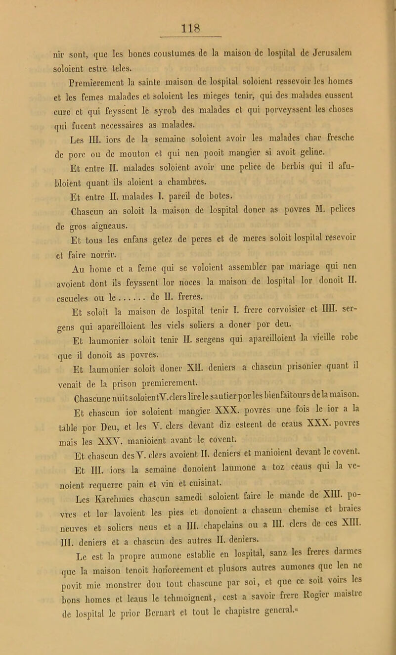 nir sollt, quc Ics boncs couslumes de la maisoii de lospilal de Jerusalem soloient eslre leies. Prcmierenicnt la sainle maisoa de lospilal soloienl ressevoir Ics hoincs el Ics fernes malades et soloient les inieges tenir, qui des malades eusscnl eure et qui feyssent le syrob des malades et qui porveyssent les choscs qui fucent necessaires as malades. Les III. iors de la semaine soloient avoir les malades char fresehe de porc ou de mouton et qui nen pooit mangier si avoit geline. Et entre II. malades soloient avoir une pelicc de berbis qui il afu- bloient quant ils aloient a chambres. Et entre II. malades 1. pareil de botes. Chascun an soloit la maison de lospital doncr as povrcs 31. pebces de gros aigneaus. Et tous les enfans getez de peres et de meres soloit lospilal resevoir el faire norrir. Au Imme et a ferne qui se voloient assemblcr par mariage qui nen avoient dont ils feyssent lor noccs la maison de lospital lor donoit II. escueles ou le de II. freres. Et soloit la maison de lospital tenir I. frere corvoisier et IIII. ser- gens qui apareilloient les vicls soliers a doner por deu. Et laumonier soloit tenir II. sergens qui apareilloient la vieille robe que il donoit as povres. Et laumonier soloit doner XII. deniers a chascun prisonier quant il venait de la prison premierement. Chascunc nuitsoloientV.clerslirele saulierpor les bienfaitours de la maison. Et chascun ior soloient mangier- XXX. povres une fois le ior a la lable por Deu, et les V. clers devant diz csteent de ceaus XXX. povres mais les XXV. manioient avant le covent. Et chascun des V. clers avoient II. deniers et manioient devant Ic covent. Et III. iors la semaine donoient laumonc a loz ceaus qui la vc- noient requerre pain et vin et cuisinat. Les Karehmes chascun samedi soloient fanc le mande de XIII. po- vres et lor lavoient les pies et donoient a chascun chemise et braies neuves et soliers ncus et a III. chapelains ou a III. clers de ces XIII. III. deniers et a chascun des aulrcs II. deniers. Le est la propre aumonc cslablic en lospilal, sanz les freres darmes quc la maison tenoit honoreement et plusors aulrcs aumoncs quc len nc povit mic monstrer dou tont chascunc par soi, et quc cc soll voirs Ics bons bomes et Icaus le Ichmoigncnl, cest a savoir frere Rogier maislrc de lospilal le prior ßeruart et toul le clnapislrc general.»