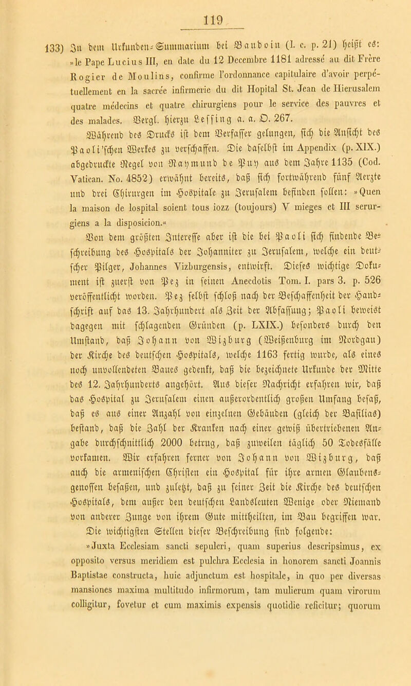 133) 3ii fccm llifuut)cuj@ummai-imn Bei Slnuboiii (1. c. p. 21) f;cij5t cä: »Ic Pape Lucius III, cn dale du 12 Decembre 1181 adrcsse au dil Ficre Rogier de Moulins, confirme rordoimance capilulaire d’avoir perpc- tuellenieut cn la sacree infiriuerie du dit Hopital St. Jean de Ilierusalein (juatre medecins et quatre chirurgiens pour le Service des pauvrcs et des malades. SScvqt. IjicvjU Seffiiig (i. ci. D. 267. 3BäT)i-oiib beb Sntcfö i|l bcm SBcvfaffcr gelungen, fidj bie Slnfic^t beS ®erleb jn üevfd)nffen. Sic bafcIBil im Appendix (p.XlX.) nBgcbvmfte Oleget uon giaymnub be anb bcm Safere 1135 (Cod. Valiean. No. 4852) erunr^nt Bcreitb, bnp ftc^ fortmätjreub fünf Slevjtc nnb brei Stjivnvgcn im ^obpitalc 511 Scrufalcm Befinbcn foRcn: »Quen la maison de lospital soient tous iozz (toujours) V mieges et III serur- giens a la disposicion.» 33on bcm gvöjjten Snicrejfc ober ifi btc Bei *)3noti fic^ finbenbe IBc^ fdjrciBung beb ^obpitnib ber Soljaimitev 311 Sernfatem, mcl(t;e ein benL fd)cr ißitgcr, Johannes Vizburgensis, cntlnicft. Sicfeb iinc^tigc Sofu^ ment iji jncrji Uon i))cj in feinen Anecdotis Tom. I. pars 3. p. 526 ueröffenttic^t worben. ijSej felbft fcfiiop nnc^ ber ffiefc^affcnTjeit ber bpanbi fdjrift auf bnb 13. Safir^nnbert nib Seit ber ?lBfaffung; ipnoli Beweibt bngegen mit fc^tagenben ©rnnben (p. LXIX.) Befonberb burct; bcn Umjtanb, bap Soljann Uon SBijBnrg (SBeipenBnrg im Slorbgan) ber Äirc^ie beb beutfc^en ^obpitatb, Wel^e 1163 fertig Würbe, alb eineb nod; unuoflcnbeten 33nncb gebenft, bap bie Bejeicfincte llrlnnbe ber SHtte beb 12. 3nl)rl)nnbertb ange^ört. Slnb biefer lHacfirii^t crfaljren Wir, bafi bab ^obpitnt jn Scrnfalem einen nuperorbenttidj gropcn Umfang Bcfap, bap eb anb einer Slnja'^t Uon einzelnen ©cBänben (glei^ ber 33a(tlinb) Bcjianb, bap bie 3al;t ber Äranlen nacp einer gewip üBertricBencn ?(n; gaBe bnrc^ftpnitttii^ 2000 Betrug, bap äuweilen täglich 50 Sobcbfäflc uorfamen. 2Bir erfatjren ferner uon Sotjnnn Uon 3BiäBnrg, bap nnc§ bie armenifc^en ©pripen ein ^obpital für i^re armen ©lanBenb; gcnoffen Bcfnpen, nnb jule^t, bap 511 feiner Seit bie R:ird;e beb bcutfd;cn .§obpitalb, bent auper ben bcutfdjen Sanbblcuten fficnige ober Stiemanb uon anberer Snngc uon iprem ©utc mittljcittcn, im 33an Begrifeit war. Sie wid}tigPen ©teilen biefer Sef^reiBung pnb folgenbe: »Juxta Ecclesiam sancti scpulcri, quam superius dcscripsimus, ex opposito versus meridiem est pulclwa Ecclesia in honorem sancti Joannis Baptistac constructa, huic adjunctum est liospitalc, hi quo per diversas mansiones maxima mullitudo infirmoimm, tarn mulicrum quam virorum colligilur, fovetur et cum maximis expensis quotidic rcficilur; quorum