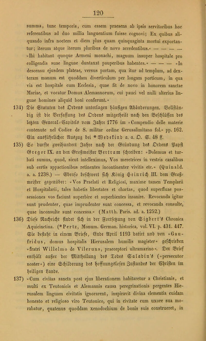 summa, tune lempoi-is, cum essem praesens ab ipsis servitoribus hoc referenlibus ad duo millia languenlium fuisse cognovi; Ex quibus ali- quando infra noctem et diem plus quam quinquaginta mortui exportan- tur; iterum atque ilerum pluribus de novo accedentibus.« «Ibi babitant quoque Armeni monachi, magnum insuper hospilale pro coUigendis suac linguae duntaxat pauperibus habentes.» »In descensu ejusdem plateae, versus portam, qua itur ad templum, ad dex- teram manum est quoddam diverticulum per longam porticum, in qua via est hospitale cum Ecclesia, quae fit de novo in honorem sanclae Blariae, et vocatur Domus Alemannorum, cui pauci vel nulli alterius lin- guae hommes aliquid boni conferunt.« 134) 3)ie (Statuten bc3 Orten« nntertagen tjäufigen 5lbänberungen. SSofiftän^ big iji bie ®erfaffung be« Orbenö mitgef^eitt nac^ ben ©efc^lüjfen be« lebten ©enerat^Sapitel« tioni Sa^rc 1776 int »Compendio delle materie contenute nel Codice de S. militar ordine Gerusalimitano fol.» pp. 162. (Sin ausführlicher Slusjug bei *Sebefinb a. n. O. <S. 48 ff. 135) ®o burfte jföcihunbert Siahre nach ber ©rünbung be« Drben« fßapfl ©regor IX. an ben ©ropmeijier öertram fchrciben: »Dolemus et tur- bati sumus, quod, sicut intelleximus, Vos meretrices in vestris casalibus sub certis appactionibus retinentes incontinenter vivitis etc.» (Quinald. a. a. 1238.) — ©beufo befchloert ftch .Rönig -Heinrich III. bem ©rop; nieijier gegenüber; »Vos Praelati et Religiosi, maxime tarnen Templarii et Hospitalarii, tales habetis libertates et Chartas, quod superfluae pos- sessiones vos faciunt superbire et superbientes insanire. Revocanda igitur sunt prudenter, quae imprudenter sunt concessa, et revocanda consulte, quae inconsulte sunt concessa.» (Matth. Paris, ad. a. 1252.) 136) JDiefc 9la(hri(I;t fxnbet fi(h in ber fjortfehung bon (Sigbert’« Chronica Aquicinctina. (*Pertz, Monum. German, historica, vol. VI. p. 431. 447. (Sie befleht in einem ©riefe, ©nbe Slprit 1193 batirt unb bon »Gau- fridus, domus hospitalis Hierusalem bumilis magister» gefdhrieben »fratri Willelmo de Vileruns, praeceptori ultramarino«. 35er ©rief enthält auf er ber 2)Jittheilung be« Siebe« Sa lab in’« (»persecutor noster») eine Sdhilt>e^ung be« hoff»ung«lefen ßuflanbe« ber heiligen Sanbe. 137) »Cum civilas sancta post ejus liberationem h<abit.irctur a Christianis, et mulli ex Teutonicis et Aleraannis causa peregrinationis pergentes Hic- rusalcm linguam civitatis ignorarent, inspiravit divina clcmentia cuidam bonesto et religiöse viro Teutonico, qui in civilate cum uxore sua mo- rabatur, quatenus quoddam xcnodochium de bonis suis construerct, in