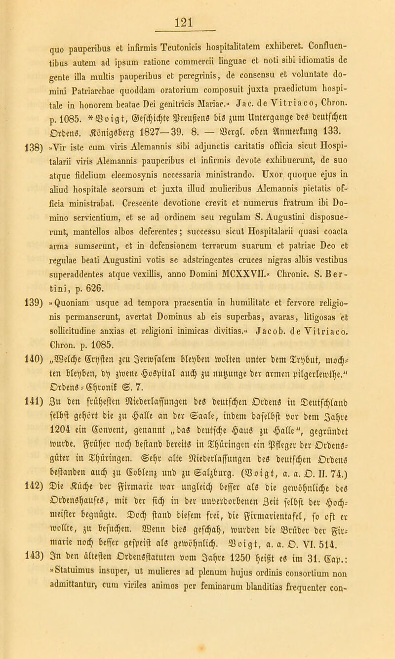 quo pauperibus ct infirmis Teutonicis hospitalitalem exhiberel. Confluen- tibus autem ad ipsum ratione commcrcii linguae ct noti sibi idiomatis de gente illa multis pauperibus ct peregrmis, de consensu et voluntate do- mini Patriarchae quoddam Oratorium composuit juxta praedictum hospi- tale in honorem beatae Dei genitricis Mariae.“ Jac. de Vitriaco, Chron. p. 1085. *aJoigt, ©cfc^ic^te ^reupenä bid jum Untergänge beS beutfe^en Drbend. .fönigdbevg 1827—39. 8. — fficvgt. oben Slnmevfnng 133. 138) »Vir iste cum viris Alemannis sibi adjunctis caritatis officia sicut Hospi- talarii \nris Alemannis pauperibus et infirmis devote exhibuerunt, de suo atque fidelium eleemosynis necessaria ministrando. Uxor quoque ejus in aliud hospitale seorsum et juxta illud mulieribus Alemannis pietalis of- ficia ministrabat. Crescente devolione crevit et numerus fratrum ibi Do- mino ser\dentium, et se ad ordinem seu regulam S. Augustini disposue- ruut, mantellos albos deferentes; successu sicut Hospitalarii quasi coacta arma sumserunt, et in defensionem terrarum suarum et patriae Deo et regulae beati Augustini votis se adstringentes cruces nigras albis vestibus superaddentes atque vexillis, anno Domini MCXXVU.» Chronic. S. Ber- tini, p. 626. 139) »Quoniam usque ad tempora praesentia in humilitate et fervore religio- nis permanserunt, avertat Dominus ab eis superbas, avaras, lifigosas et solficitudine anxias et religioni inimicas divitias.« Jacob, de Vitriaco. Chron. p. 1085. 140) „SDelc^e Sr^fien jeu Setlufalem blei)ben Wolten unter bem iSr^but, nioc^^ ten bleiben, bt) äioene .§odpital ju nujjunge ber armen pilgertemtl^e. Drbenö s S^ronif @. 7. 141) 3u ben frü^icilcn Sfiieberlaffungen bed beutfe^en Drbend in Seutfe^ianb fetbfl gehört bie ju >§atte an ber ©aafe, inbem bafelbfi öor bem Sa’^re 1204 ein Sonbent, genannt „bad beutfe^e .^aud ju ^nlte, gegrünbet ii'urbe. grüfjer no(^ beflanb bereitd in !£^üringen ein ipp'eger ber Drbend^ guter in S^üringen. ©e:^r alte 91iebcrtajfungen bed beutfd^en Orbeud bejlonben am^ ju Sobtenj unb ju ©atjburg. (33oigt, n. a. D. II. 74.) 142) ®ie .Kü^e ber girmarie luar ungleich bejfer aid bie geluöljntid^e bed Drbend^ufed, mit ber fid^ in ber unnerborbenen Seit fetbfi ber nieifler begnügte. ®oc^ flanb biefem frei, bie girmarientafel, fo oft er mottte, ju befut^cn. SBenn bied gefc^o^, mürben bie fflrüber ber gir-' marie noc^ beffer gefpeifl aid gemö^ntid^. 93oigt, a. a. Ö. VI. 514. 143) 3n ben ättejlen Orbendflatutcu bom 3af|re 1250 IjeijU ed im 31. Sop.; »Statuimus insuper, ut muficrcs ad plenum hujus ordinis consortium non admittantur, cum viriles aniraos per feminarum hlanditias frequenter con-