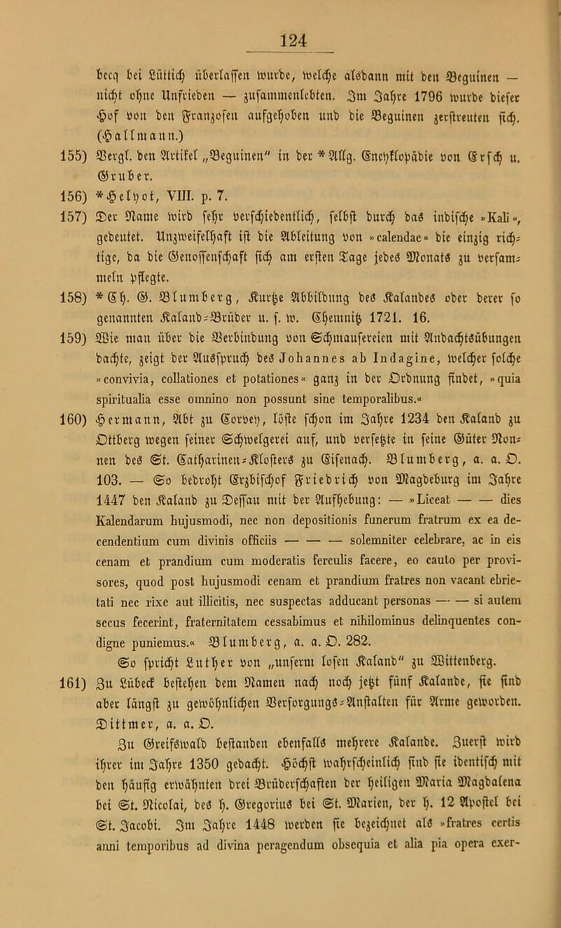 ficcii bei Süitic^ übevlaffcn iuuvbe, toei^e atbbann mit beit äßeguinen — uic^t otjiie Unfi'ieben — gufammentcbten. 3m 3a^te 1796 muvbe biefer .&of üüit bell ??vanjofeu aufgel^oben unb bie 58eguinen jerfiveuten lT(^. (-t^anmanu.) 155) 93evgt. ben Slvtifet „Seguinen in bei *9Ufg. (Sncijfiobäbie üpn Srfc^ u. ©niber. 156) *.§cIi;ot, VIII. p. 7. 157) 25er 91ame mirb fe'f)r ücvfc^iebenttic§, felbjl buvc§ ba« inbifc^e »Kali«, gebeutet. Unjmeifelljaft ifi bie Slbleitung üon »calendae« bie einzig rib^; tige, ba bie ©enojfcufii^aft jid^ am erfien Slage jebeä SWonatö ju »erfam; mein bfiegte. 158) *(5I). ®. 93Iumberg, Äur^e Stbbitbung beä Äatanbeö ober bever fo genannten jbalanbsScübcr u. f. m. ©fjemni^ 1721. 16. 159) 9Bie man über bie Slerbinbung non ©t^maufereien mit Sluba^töübungen badete, jeigt ber 9lu6fprud§ bed Johannes ab Indagine, melier folc^c »convivia, collationes et potationes« ganj in ber Drbnnng finbet, »quia spiritualia esse omnino non possunt sine temporalibus.« 160) «Hermann, 9lbt ju ©oröeb, löjle fc^on im Saljre 1234 ben .Katanb gu Dtlberg megen feiner ©c^inelgerei auf, unb öerfe^te in feine ©üter 9loni nen bcd ©t. ©nf^arinetuHIofier« ju ©ifenac^. Slumbcrg, a. a. D. 103. — ©0 bcbroI;t ©rjbifd;of 5>-'iebric§ »on SKagbeburg im So^re 1447 ben .Äalanb gu 2)effau mit ber 9lnf^ebung: — »Liceat dies Kalendarum hujusmodi, nee non depositionis funerum fratrum ex ea de- cendentium cum divinis officiis solemniter celebrare, ac in eis cenam et prandium cum moderatis ferculis facere, eo caulo per provi- sores, quod post hujusmodi cenam et prandium fratres non vacant ebrie- tati nee rixc aut illicitis, nee suspectas adducant personas — — si aulem secus fecerint, fraternitatem cessahimus et nihilominus delinquentes con- digne puniemus.« 181uniberg, n. a. D. 282. @0 fpric^t Sntljer hon „unferm lofeit .Rnlanb ju aBittenberg. 161) 3u SübecE befleißen bem Blameii tiacfi tioc^ fe^t fünf .Ralanbe, fie finb ober längji ju gemöfjntid^en ffierforgungd-'Slnflalten für Slrme gcinorben. 2)ittmcr, a. a. £>. 3ii ©reifölualb bejlanben cbenfallö me’^rere Äalanbe. Sucril luirb iljrer im Sa^re 1350 gebadet, ^cc^fl mnf|rfd[}cintid^ finb fie ibcntifc^ mit ben ’^dufig ermd’^nten brei IBrübcrfd^aften ber Ijeitigen TOaria 3)2agbaiena bei ©t. Ulicolai, beö t). ©regoriu« bei ©t. aHaricn, ber 12 apofiel bei ©t. Sacobi. 3m 3nt;re 1448 werben fie bejeic^net alö »fratres cerlis aimi tcmporibus ad divina peragcndum ohsequia et alia pia opera exer-