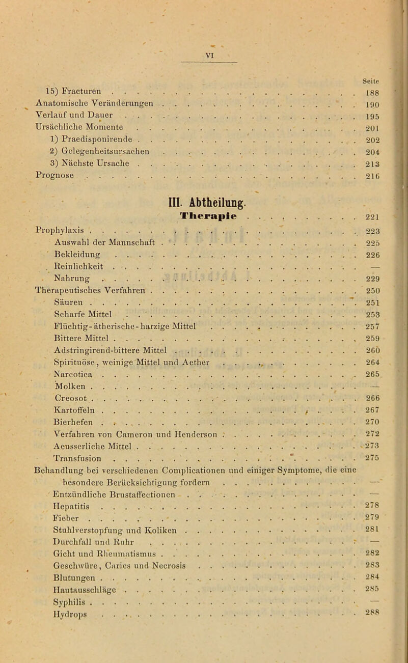 Seite 15) Fracturen 188 Anatomische Veränderungen 1<J0 Verlauf und Dauer I95 Ursäehliche Momente 201 1) Praedisponivende 202 2) Gelegenheitsursachen 204 3) Nächste Ursache 213 Prognose 216 III. Abtheilung. Therapie 221 Prophylaxis 223 Auswahl der Mannschaft 225 Bekleidung 226 , Reinlichkeit . ■ — Nahrung 229 Therapeutisches Verfahren , 250 Säuren ”. 251 Scharfe Mittel . . ' 253 Flüchtig-ätherische-harzige Mittel 257 Bittere Mittel .■ 259 Adstringirend-bittere Mittel 26Ö Spirituose, tveinige Mittel und Aether 264 Narcotica 265 Molken 1 . — Creosot ■ 266 Kartoffeln / 267 Bierhefen 270 Verfahren von Cameron und Henderson .' 272 Aeusserliche Mittel . »273 Transfusion 275 Behandlung bei verschiedenen Complicationen und einiger Symptome, die eine besondere Berücksichtigung fordern Entzündliche Brustaffectionen — Hepatitis 278 Fieber - 279 Stuhlverstopfung und Koliken 281 Durchfall und Ruhr , ^ — Gicht und Rbciimatismus 282 Geschwüre, Ciiries und Necrosis 283 Blutungen 284 Hautausschläge 285 Syphilis — Hydrojis 288