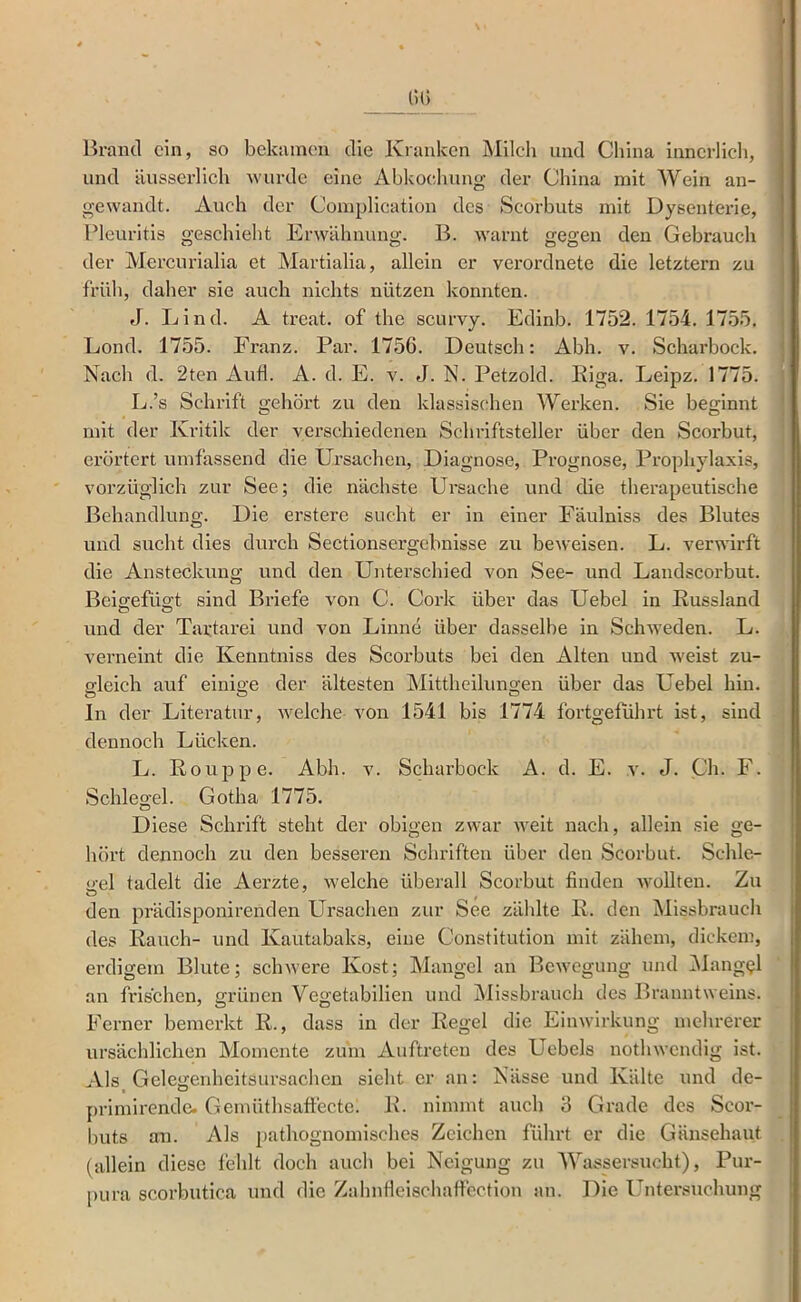 Brand ein, so bekamen die Kranken Milch und China innerlich, und äusserlich wurde eine Abkochung der China mit Wein an- gewandt. Auch der Complication des Scorbuts mit Dysenterie, Pleuritis geschieht Erwähnung. B. warnt gegen den Gebrauch der Mei’curialia et Martialia, allein er verordnete die letztem zu früh, daher sie auch nichts nützen konnten. J. Lind. A treat. of the scurvy. Edinb. 1752. 1754. 1755. Lond. 1755. Franz. Par. 1756. Deutsch: Abh. v. Scharbock. Nach d, 2ten Aufl. A. d. E. v. J. N. Petzold. Kiga. Leipz. 1775. L.’s Schrift gehört zu den klassischen Werken. Sie beginnt mit der Kritik der vci’schiedenen Schriftsteller über den Scorbut, erörtert umfassend die Ursachen, Diagnose, Prognose, Prophylaxis, vorzüglich zur See; die nächste Ursache und die therapeutische Behandlung. Die erstere sucht er in einer Fäulniss des Blutes und sucht dies durch Sectionsergebnisse zu beweisen. L. verwirft die Ansteckung und den Unterschied von See- und Landscorbut. Beig:efÜ2:t sind Briefe von C. Cork über das Uebel in Eussland und der Tartarei und von Finne über dasselbe in Schweden. L. verneint die Kenntniss des Scorbuts bei den Alten und weist zu- gleich auf einige der ältesten Mittheilungen über das Uebel hin. ln der Literatur, welche von 1541 bis 1774 fortgeführt ist, sind dennoch Lücken. L. Rouppe. Abh. v. Scharbock A. d. E. v. J. Ch. F. Schlegel. Gotha 1775. Diese Schrift steht der obigen zwar weit nach, allein sie ge- hört dennoch zu den besseren Schriften über den Scorbut. Schle- gel tadelt die Aerzte, welche überall Scorbut finden wollten. Zu den prädisponirenden Ursachen zur See zählte K. den Missbraucli des Rauch- und Kautabaks, eine Constitution mit zähem, dickem, erdigem Blute; schwere Kost; Mangel an Bewegung nnd ]Mang(?l an frischen, grünen Vegetabilien und Missbrauch des Branntweins. Ferner bemerkt R., dass in der Regel die Einwirkung mehrerer ursächlichen Momente zum Auftreten des Uebels nothwendig ist. Als Gclcgenheitsursachen sieht er an: Nässe und Kälte und de- primirende. Gernüthsaffectc. R. nimmt auch 3 Grade des Scor- l)uts an. Als pathognomisches Zeichen führt er die Gänsehaut (allein diese fehlt doch auch bei Neigung zu Wassersucht), Pur- pura scorbutica und die Zahnfieischaffcction an. Die l^ntersuchung