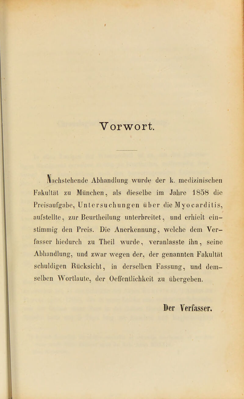 Vorwort. IVaclistehende Abhandlung wurde der k. medizinischen Fakultät zu München, als dieselbe im Jahre 1858 die Preisaufgabe, Untersuchungen über die Myocarditis, aufstellte, zur Beurtheilung unterbreitet, und erhielt ein- stimmig den Preis. Die Anerkennung, welche dem Ver- fasser hiedurch zu Theil wurde, veranlasste ihn, seine Abhandlung, und zwar wegen der, der genannten Fakultät schuldigen Rücksicht, in derselben Fassung, und dem- selben Wortlaute, der Oeffentlichkeit zu übergeben.