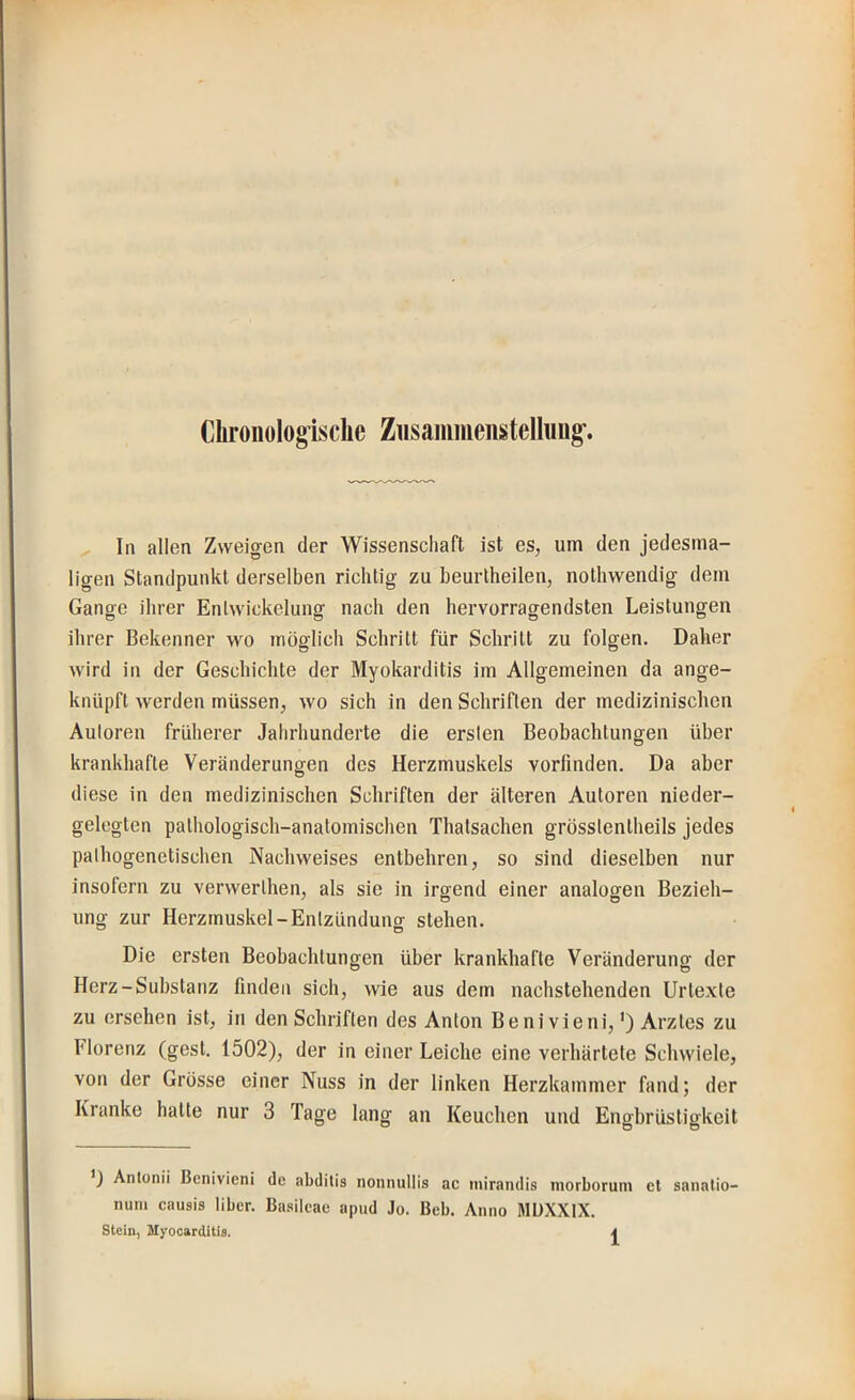 Chronologische Ziisammenstelhmg-, In allen Zweigen der Wissenschaft ist es, um den jedesma- ligen Standpunkt derselben richtig zu beurtheilen, nothwendig dem Gange ihrer Entwickelung nach den hervorragendsten Leistungen ihrer Bekenner wo möglich Schritt für Schritt zu folgen. Daher wird in der Geschichte der Myokarditis im Allgemeinen da ange- knüpft werden müssen, wo sich in den Schriften der medizinischen Autoren früherer Jahrhunderte die ersten Beobachtungen über krankhafte Veränderungen des Herzmuskels vorfinden. Da aber O diese in den medizinischen Schriften der älteren Autoren nieder- geleglen pathologisch-anatomischen Thatsachen grösstentheils jedes pathogenetischen Nachweises entbehren, so sind dieselben nur insofern zu verwerthen, als sie in irgend einer analogen Bezieh- ung zur Herzmuskel-Entzündung stehen. Die ersten Beobachtungen über krankhafte Veränderung der Herz-Substanz finden sich, wie aus dem nachstehenden Urtexte zu ersehen ist, in den Schriften des Anton Be ni vieni,’) Arztes zu Florenz (gest. 1502), der in einer Leiche eine verhärtete Schwiele, von der Grosse einer Nuss in der linken Herzkammer fand; der Kranke hatte nur 3 Tage lang an Keuchen und Engbrüstigkeit ’J Antunii Benivieni de abditis nonnullis ac niirandis morborum et sanalio- nuin causis über. Ba.silcae apud Jo. Beb. Anno MUXXIX.