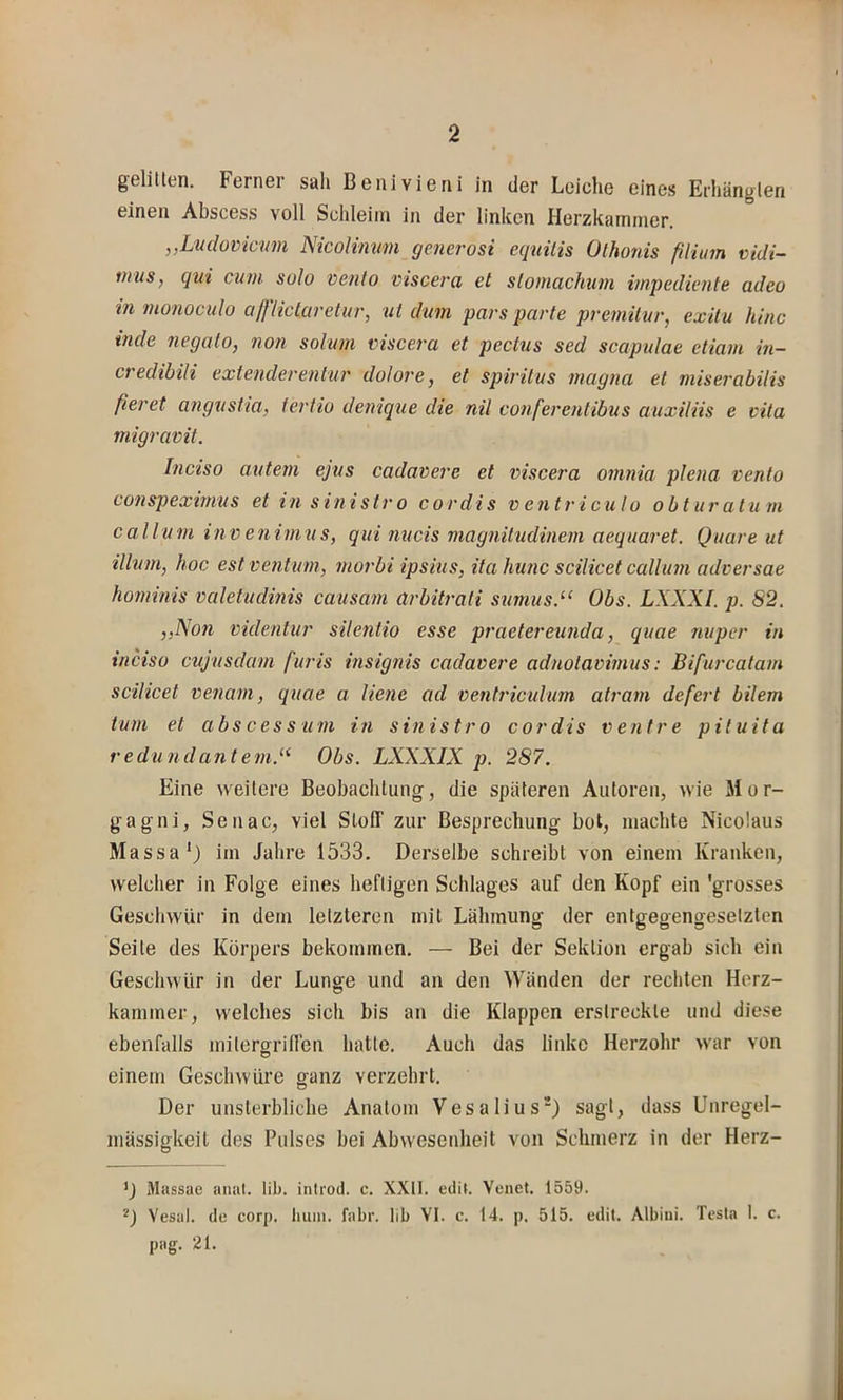 gelitten. Ferner sah Benivieni in der Leiche eines Erhängten einen Abscess voll Schleim in der linken Herzkammer. ,,Lu(lovicmn NicoHmm generosi equilis Ülhonis filiinn vidi- tnus, qni cum. solo vento viscera et slomachum impedimte adeo in monoculo aßiiclciretur, nt dum pa7-s parte pveniUur, exiiu hinc inde negalo, non solum viscera et pectus sed scapulae etiam in- credibili extenderentur dolore, et spiritus magna et miserabilis fieret angnstia, ferfio denique die nil conferentibus auxiliis e vita migravit. Inciso autem ejus cadavere et viscera omnia plena vento conspeximus et in sin istro cor dis v ent ricu Io obturatu m call um invenimus, qui nucis magiiitudinem aequaret. Quare ut illnm, hoc est ventum, morbi ipsius, ita hunc scilicet callum adversae hominis valetudinis causam arbitrali sumusd‘ Obs. LXXXI. p. S2. ,,Non videntur silentio esse praetereunda, quae nuper in inciso cvj'usdam furis insignis cadavere adnotavimus: Bifurcatam scilicet venam, quae a liene ad ventriculum atram defert bilem tum et abscess um in sin istro cor dis v ent re pituita redundantem.^^ Obs. LXXXIX p. 287. Eine weitere Beobachtung, die späteren Autoren, wie Mor- gagni, Senac, viel SlofT zur Besprechung bot, machte Nicolaus Massa') im Jahre 1533. Derselbe schreibt von einem Kranken, welcher in Folge eines heftigen Schlages auf den Kopf ein 'grosses Geschwür in dem letzteren mit Lähmung der entgegengesetzten Seite des Körpers bekommen. — Bei der Sektion ergab sich ein Geschwür in der Lunge und an den Wänden der rechten Herz- kammer, welches sich bis an die Klappen erstreckte und diese ebenfalls mitergriden hatte. Auch das linke Herzohr war von einem Geschwüre ganz verzehrt. Der unsterbliche Anatom Vesalius*) sagt, dass Unregel- mässigkeit des Pulses bei Abwesenheit von Schmerz in der Herz- Massae anal. üb. introd. c. XXII. edil. Yenet. 1559. Vesat. de corp. tiuin. fahr, lib VI. c. 14. p. 515. edit. Albini. Tesla 1. c. pag. 21.