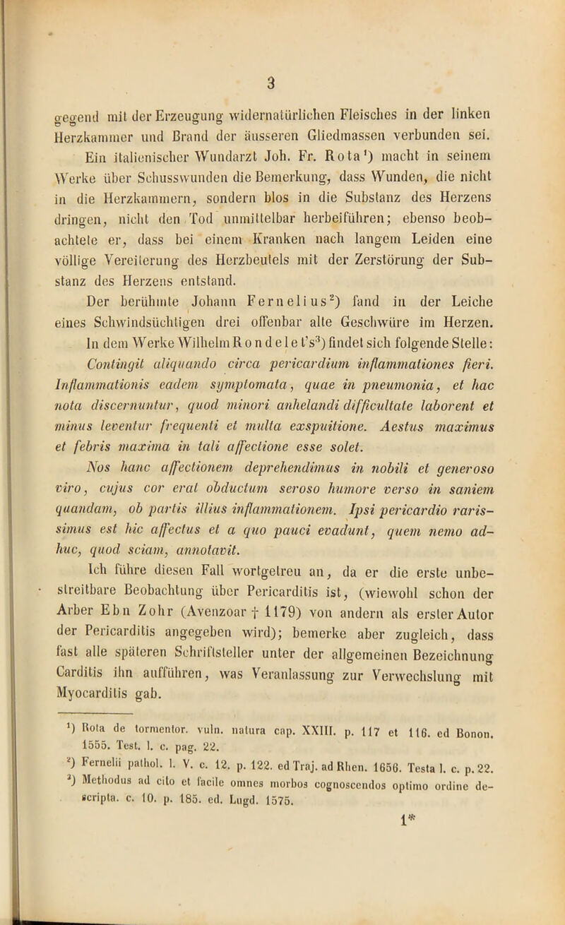 gegeiul mit der Erzeugung widernalürliclien Fleisches in der linken Herzkanmier und Brand der äusseren Gliedmassen verbunden sei. Ein italienischer Wundarzt Joh. Fr, Rota’) macht in seinem Werke über Schusswunden die Bemerkung, dass Wunden, die nicht in die Herzkammern, sondern blos in die Substanz des Herzens drineen, nicht den Tod unmittelbar herbeiführen: ebenso beob- achtete er, dass bei einem Kranken nach langem Leiden eine völlige Vereiterung des Herzbeutels mit der Zerstörung der Sub- stanz des Herzens entstand. Der berühmte Johann Fernelius^) fand in der Leiche eines Schwindsüchtigen drei offenbar alle Geschwüre im Herzen, ln dem Werke Wilhelm R o n d e 1 e l’s^) findet sich folgende Stelle: Contingit aUquando circa pericardimn inßammaliones fieri. Inflammationis eadem sy^nplomata, quae in pneumonia, et hac nota discermmtur, quod minori anhelandi difßcultaie laborent et minus leventur frequenti et multa exspuitione. Aestus maximus et febris maxhna in tali affeclione esse solet. Nos hanc aß'ectionem deprehendimus in nobili et generoso viro, cujus cor erat oibductum seroso humore verso in saniem quandam, ob parlis illius inßammalioimn. Ipsi pericardio raris- simus est hic ajfectus et a quo pauci evadunt, quem nemo ad- huc, quod sciam, annolavit. Ich führe diesen Fall wortgetreu an, da er die erste unbe- streitbare Beobachtung über Pericarditis ist, (wiewohl schon der Arber Ebn Zohr (Avenzoar f 1179) von andern als erster Autor er Peijcarditis an^c^eben wird); bemerke aber zugleich, dass fast alle späteren Schriftsteller unter der allgemeinen Bezeichnung Carditis ihn aufführen, was Veranlassung zur Verwechslung mit Myocarditis gab, D Rota de lormentor. vuln. milura cap. XXIII. p. 117 et U6. ed Bonoii. 1555. Test. I. c. pag. 22. D Fernelii palliol. 1. V. c. 12. p. 122. ed Traj. ad Rhen. 1656. Testat, c. p.22. *) Methodus ad cito et l'acile onines morbos cognoscciulos optinio ordine de- scripta. c. 10. p. 185. ed. Lugd. 1575. 1*