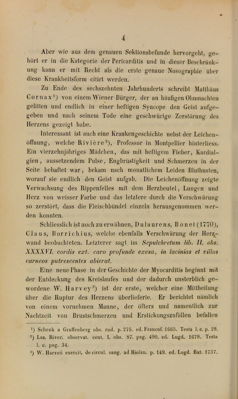 Aber wie aus dem genauen Seklionsbefunde liervorgehl, ge- hört er in die Kategorie der Pericarditis und in dieser Beschränk- ung kann er mit Reclit als die erste genaue Nosographie über diese Kranklieilsform cilirt werden. Zu Ende des sechszehnten Jahrhunderts schreibt Mattliäus Cornax’3 von einem Wiener Bürger, der an häufigen Ohnmächten gelitten und endlich in einer heftigen Syncope den Geist aufge- geben und nach seinem Tode eine geschwürige Zerstörung des Herzens gezeigt habe. Interessant ist auch eine Krankengeschichte nebst der Leichen- ölfnung, welche Riviere^), Professor in Montpellier hinterliess. Ein vierzehnjähriges Mädchen, das mit heftigem Fieber, Kardial- gien, aussetzendem Pulse, Engbrüstigkeit und Schmerzen in der Seite behaftet war, bekam nach monatlichem Leiden Bluthusten, worauf sie endlich den Geist aufgab. Die Leichenölfnuiiff zeio-te Verwachsung des Rippenfelles mit dem Herzbeutel, Lungen und Herz von weisser Farbe und das letztere durch die Verschwärung so zerstört, dass die Fleischbündel einzeln herausgenommen wer- den konnten. Schliesslich ist noch zu erwähnen, Dulaurens, Bonet (17703, Claus, Borrichius, welche ebenfalls Verschwärung der Her^- wand beobachteten. Letzterer sagt im Scpnlchrettim Hb. II. obs. XXXXVI. Cordts ext. caro profunde exesa, in lacinias et viUos carneos putrescentes abierat. Eine neue Phase in der Geschichte der Myocarditis beginnt mit der Entdeckung des Kreislaufes und der dadurch unsterblich ge- wordene W. Harvey^3 ist der erste, welcher eine Mittheilung über die Ruptur des Herzens überlieferte. Er berichtet nämlich von einem vornehmen Manne, der öfters und namentlich zur Nachtzeit von Brustschmerzen und Erstickungszunillen befallen ’3 Schenk a Graffenberg obs. rud. p. 275. cd. Francof. 1665. Testa 1. c. p. 29. *3 Laz. River, observat. cenl. I. obs. 87. pag. 490. ed. Lugd. 1679. Tesla I. c. pag. 34. ^3 W. Harveii exercil. decircul. sang, ad Riolan. p. 149. ed. Lugd. Bat. 1737.