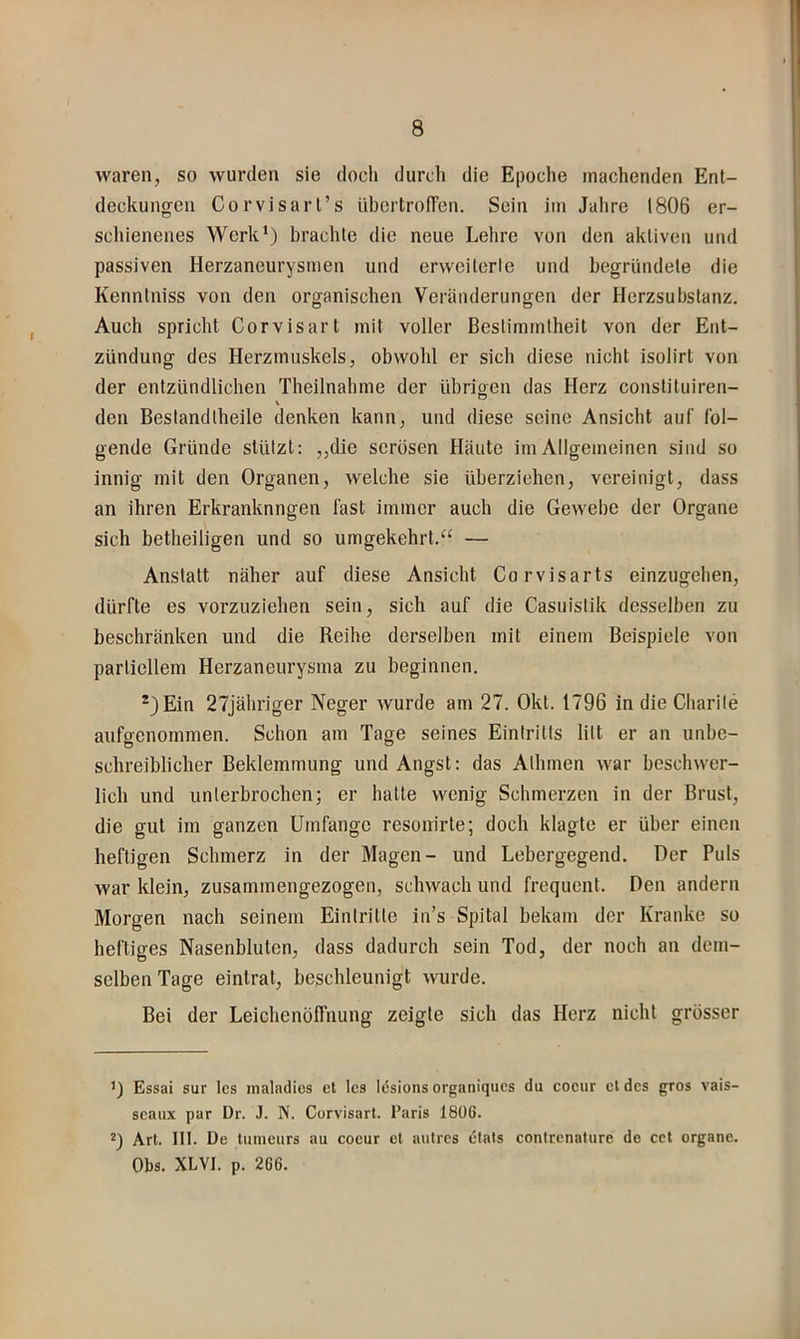 waren, so wurden sie doch durch die Epoche machenden Ent- deckungen Corvisarl’s übcrtroiTen. Sein im Jahre 1806 er- schienenes Werk* *) brachte die neue Lehre von den aktiven und passiven Herzaneurysmen und erweiterte und begründete die Kennlniss von den organischen Veränderungen der Herzsubstanz. Auch spricht Corvisart mit voller Bestimmtheit von der Ent- zündung des Herzmuskels, obwohl er sich diese nicht isolirt von der entzündlichen Theilnahme der übrigen das Herz constituiren- den Bestandtheile denken kann, und diese seine Ansicht auf fol- gende Gründe stützt: „die serösen Häute im Allgemeinen sind so innig mit den Organen, welche sie überziehen, vereinigt, dass an ihren Erkranknngen fast immer auch die Gewebe der Organe sich betheiligen und so umgekehrt.'^ — Anstatt näher auf diese Ansicht Corvisarts einzugehen, dürfte es vorzuziehen sein, sich auf die Casuistik desselben zu beschränken und die Reihe derselben mit einem Beispiele von partiellem Herzaneurysma zu beginnen. *)Ein 27jähriger Neger wurde am 27. Okt. 1796 in die Charite aufgenommen. Schon am Tage seines Eintritts litt er an unbe- schreiblicher Beklemmung und Angst: das Albmen war beschwer- lich und unterbrochen; er hatte wenig Schmerzen in der Brust, die gut im ganzen Umfange resonirte; doch klagte er über einen heftigen Schmerz in der Magen- und Lebergegend. Der Puls war klein, zusammengezogen, schwach und frequent. Den andern Morgen nach seinem Eintritte iii’s Spital bekam der Kranke so heftiges Nasenbluten, dass dadurch sein Tod, der noch an dem- selben Tage eintrat, beschleunigt wurde. Bei der Leichenöffnung zeigte sich das Herz nicht grösser 1) Essai sur Ics nialadios et Ics tesions organiques du cocur cldcs gros vais- scaux par Dr. J. N. Corvisart. Paris 1806. *) Art. III. De tunieurs au coeur et autres ctals conlrenalure de cct organe. Obs. XLVI. p. 266.