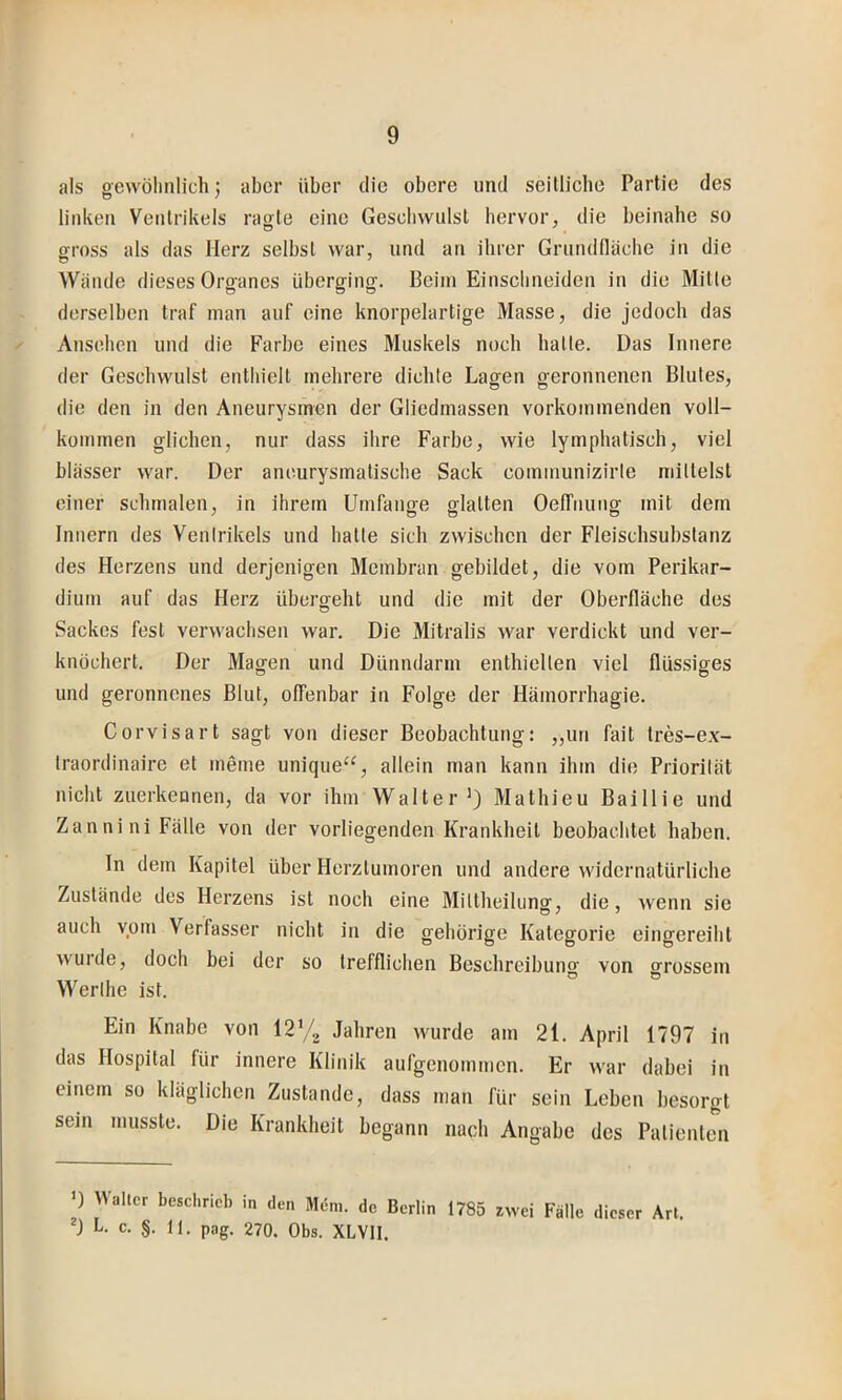 als gewöhnlich j aber über die obere und seillicbe Partie des linken Ventrikels ragte eine Geschwulst hervor, die beinahe so gross als das Herz selbst war, und an ihrer Grundfläche in die Wände dieses Organes überging. Beim Eiuschneideu in die Mitte derselben traf man auf eine knorpelartige Masse, die jedoch das ^ Ansehen und die Farbe eines Muskels noch batte. Das Innere der Geschwulst enthielt mehrere dichte Lagen geronnenen Blutes, die den in den Aneurysmen der Gliedmassen vorkommenden voll- kommen glichen, nur dass ihre Farbe, wie lymphatisch, viel blässer war. Der ancurysmatische Sack communizirle mittelst einer schmalen, in ihrem Umfange glatten Oelfnung mit dem Innern des Venirikels und hatte sich zwischen der Fleischsubstanz des Herzens und derjenigen Membran gebildet, die vom Perikar- dium auf das Herz übergeht und die mit der Oberfläche des Sackes fest verwachsen war. Die Mitralis war verdickt und ver- knöchert. Der Magen und Dünndarm enthielten viel flüssiges und geronnenes Blut, offenbar in Folge der Hämorrhagie. Corvisart sagt von dieser Beobachtung: „un fait tres-ex- traordinaire et meine unique“, allein man kann ihm die Prioriiät nicht zuerkennen, da vor ihm Walter’) Mathieu Baillie und Zannini Fälle von der vorliegenden Krankheit beobachtet haben. In dem Kapitel über Herztumoren und andere widernatürliche Zustände des Herzens ist noch eine Mittheiking, die, wenn sie auch vom Verfasser nicht in die gehörige Kategorie eingereiht wuide, doch bei der so trefflichen Beschreibung von grossem Werihe ist. Ein Knabe von Jahren wurde am 21. April 1797 in das Hospital für innere Klinik aufgenommen. Er war dabei in einem so kläglichen Zustande, dass man für sein Leben besorgt sein musste. Die Krankheit begann nach Angabe des Patienten 0 Waller beschrieb in den Meni. de Berlin 1785 zwei Fälle dieser Art. L. c. §. 11. pag. 270. Obs. XLVH.