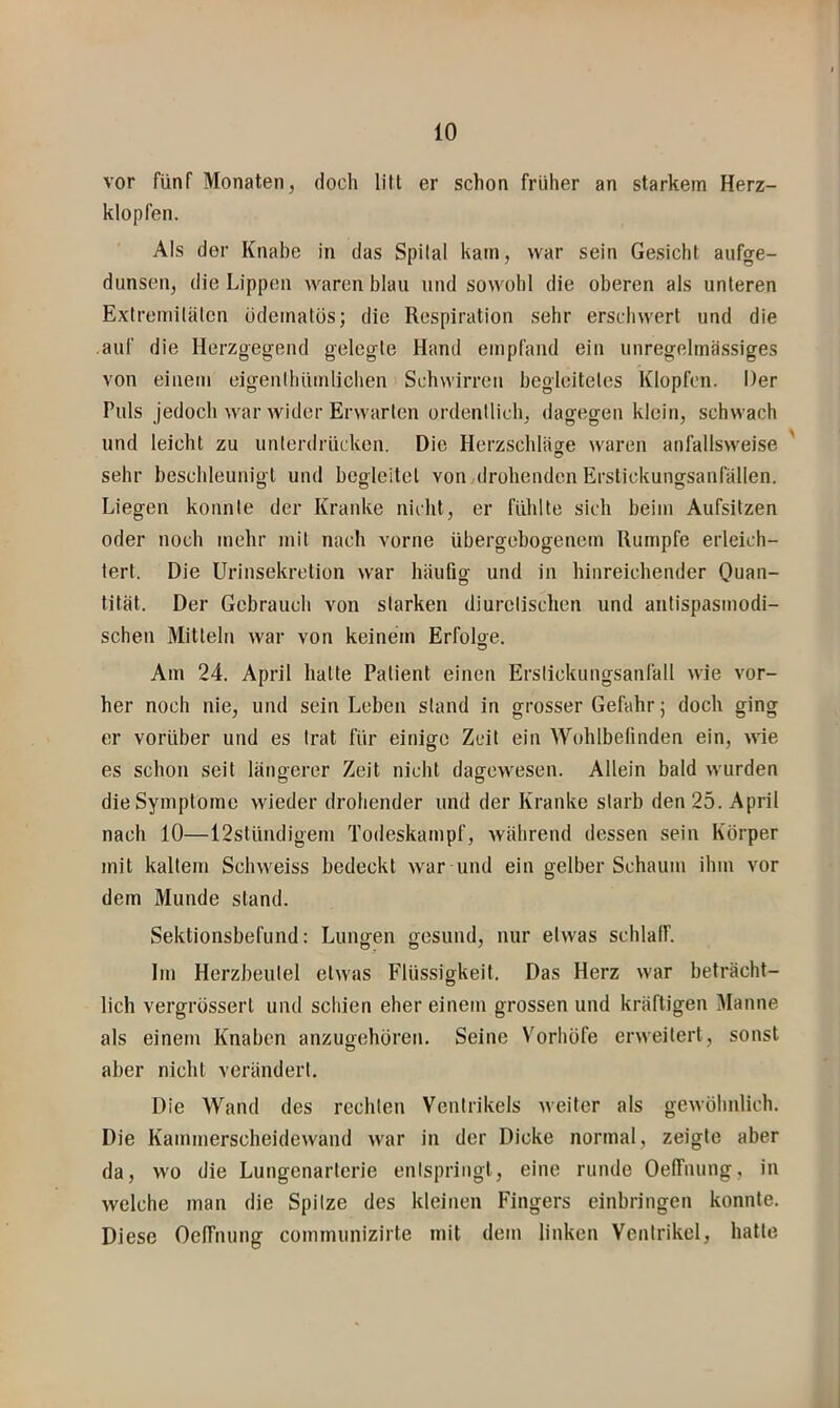 vor fünf Monaten, doch litt er schon früher an starkem Herz- klopfen. Als der Knabe in das Spilal kam, war sein Gesicht aufge- dunsen, die Lippen waren blau und sowohl die oberen als unteren Extremitäten üdematüs; die Respiration sehr erschwert und die auf die Herzgegend gelegte Hand empfand ein unregelmässiges von einem eigenthümlichen Schwirren begleitetes Klopfen. Der Puls jedoch war wider Erwarten ordentlich, dagegen klein, schwach und leicht zu unterdrücken. Die Herzschläge waren anfallsweise sehr beschleunigt und begleitet von drohenden Erstickungsanfällen. Liegen konnte der Kranke nicht, er fühlte sich beim Aufsitzen oder noch mehr mit nach vorne übergebogenem Rumpfe erleich- tert. Die Urinsekretion war häufig und in hinreichender Quan- tität. Der Gebrauch von starken diurclischen und antispasmodi- schen Mitteln war von keinem Erfolge. Am 24. April hatte Patient einen Erstickungsanläll wie vor- her noch nie, und sein Leben stand in grosser Gefahr j doch ging er vorüber und es trat für einige Zeit ein Wohlbefinden ein, wie es schon seit längerer Zeit nicht dagewesen. Allein bald wurden die Symptome wieder drohender und der Kranke starb den 25. April nach 10—12slündigeni Todeskampf, während dessen sein Körper mit kaltem Schweiss bedeckt war und ein gelber Schaum ihm vor dem Munde stand. Sektionsbefund: Lungen gesund, nur etwas schlaff. Ini Herzbeutel etwas Flüssigkeit. Das Herz war beträcht- lich vergrüssert und schien eher einem grossen und kräftigen Manne als einem Knaben anzugehoren. Seine Vorhöfe erweitert, sonst aber nicht verändert. Die Wand des rechten Ventrikels weiter als gewöhnlich. Die Kammerscheidewand war in der Dicke normal, zeigte aber da, wo die Lungenarterie entspringt, eine runde OelTuung, in welche man die Spitze des kleinen Fingers einbringen konnte. Diese Oelfnung communizirte mit dem linken Ventrikel, hatte