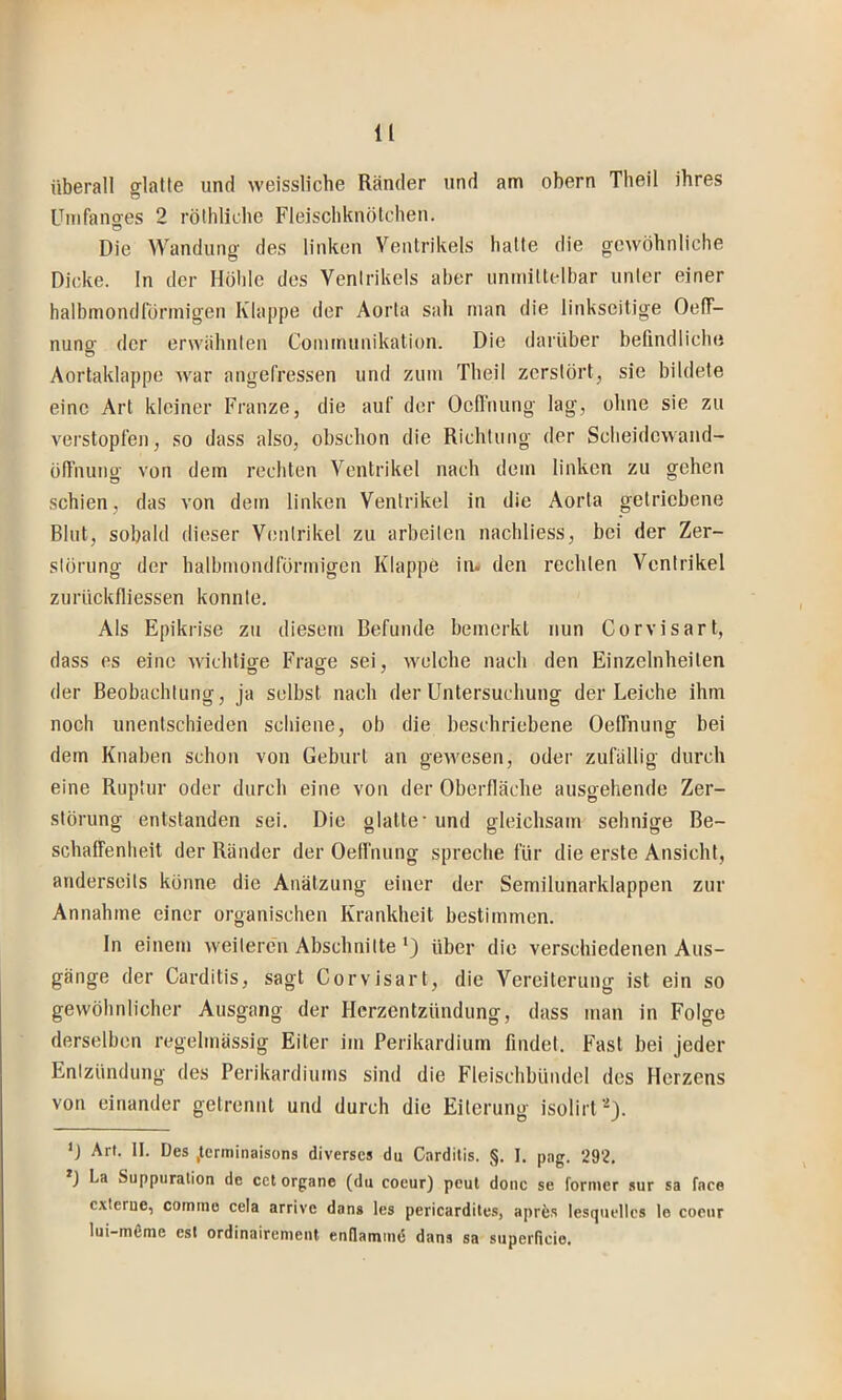 überall glatte und weissliche Ränder und am obern Theil ihres Unifano-es 2 rötliliche Fleischknötchen. o Die Wandung des linken Ventrikels hatte die gewöhnliche Dicke, ln der Höhle dos Ventrikels aber unmittelbar unter einer halbmondrörinigen Klappe der Aorta sah man die linkscitige OefT- nung der erwähnten Commuuikation. Die darüber befindliche Aortaklappe war angefressen und zum Theil zerstört, sie bildete eine Art kleiner Franze, die auf der Oefinung lag, ohne sie zu verstopfen, so dass also, obschon die Richtung der Scheidewand- öfTiumg von dem rechten Ventrikel nach dem linken zu gehen schien, das von dem linken Ventrikel in die Aorta getriebene Blut, sobald dieser Ventrikel zu arbeiten nachliess, bei der Zer- störung der halbmondförmigen Klappe in. den rechten Ventrikel zurückfliessen konnte. Als Epikrise zu diesem Befunde bemerkt nun Corvisart, dass es eine wichtiffe Frasfe sei, welche nach den Einzelnheiten der Beobachtung, ja selbst nach der Untersuchung der Leiche ihm noch unentschieden schiene, ob die beschriebene Oelfnung bei dem Knaben schon von Geburt an gewesen, oder zufällig durch eine Ruptur oder durch eine von der Oberfläche ausgehende Zer- störung entstanden sei. Die glatte'und gleichsam sehnige Be- schaffenheit der Ränder der Oelfnung spreche für die erste Ansicht, anderseits könne die Anätzung einer der Semilunarklappen zur Annahme einer organischen Krankheit bestimmen. In einem weiteren Abschnitte *) über die verschiedenen Aus- gänge der Carditis, sagt Corvisart, die Vereiterung ist ein so gewöhnlicher Ausgang der Herzentzündung, dass man in Folge derselben regelmässig Eiter im Perikardium findet. Fast bei jeder Entzündung des Perikardiums sind die Fleischbündcl des Herzens von einander getrennt und durch die Eiterung isolirf'^). D Art. II. Des ,terminaisons diverses du Cardilis. §. I. pag. 292. ) La Suppuralion de cet Organe (du coeur) peut donc se fornier sur sa face externe, cotnme cela arrive dans les pericardites, aprfes tesqueltcs le coeur lui-möme esl ordinairenient endamind dans sa superdeio.