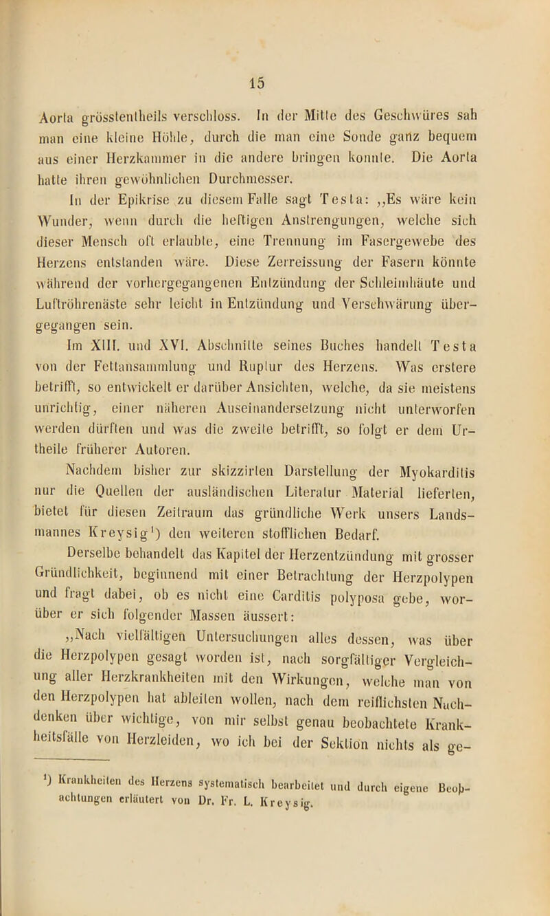 Aorta grösstentheils verschloss. In der Mitte des Gescliwüres sah man eine kleine Höhle, durch die man eine Sonde ganz bequem aus einer Herzkammer in die andere bringen konnte. Die Aorta hatte ihren gewöhnlichen Durchmesser. In der Epikrisc zu diesem Falle sagt Testa: ,,Es wäre kein Wunder, wenn durch die heftigen Anstrengungen, welche sich dieser Mensch oft erlaubte, eine Trennung im Fasergewebe des Herzens entstanden wäre. Diese Zerreissung der Fasern könnte während der vorhergegangenen Entzündung der Schleimhäute und Luf'lröhrenäste sehr leicht in Entzündung und Verschwärung über- gegangen sein. Im XIII. und XVI. Abschnitte seines Buches handelt Testa von der Fctlansammlung und Ruptur des Herzens. Was erstere betrilft, so entwickelt er darüber Ansichten, w'elche, da sie meistens unrichlig, einer näheren Auseinandersetzung nicht unterworfen werden dürften und was die zweite betriITt, so folgt er dem Ur- theile früherer Autoren. Nachdem bisher zur skizzirten Darstellung der Myokarditis nur die Ooellen der ausländischen Literatur Material lieferten, bietet für diesen Zeitraum das gründliche Werk unsers Lands- mannes Kreysig') den weiteren stofflichen Bedarf. Derselbe behandelt das Kapitel der Herzentzündung mit grosser Gründlichkeit, beginnend mit einer Betrachtung der Herzpolypen und fragt dabei, ob es nicht eine Carditis polyposa gebe, wor- über er sich folgender Massen äussert: „Nach vielfältigen Untersuchungen alles dessen, was über die Herzpolypen gesagt worden ist, nach sorgfältiger Vergleich- ung aller Herzkrankheiten mit den Wirkungen, welche man von den Herzpolypen hat ableiten wollen, nach dem reiflichsten Nach- denken über wichtige, von mir selbst genau beobachtete Krank- heitsfälle von Herzleiden, wo ich bei der Sektion nichts als ge- ') Krankheilen des Herzens systeinaliscli bearbeitet und durcli eigene Beob- achtungen erläutert von ür. Fr. L. Kreysig.