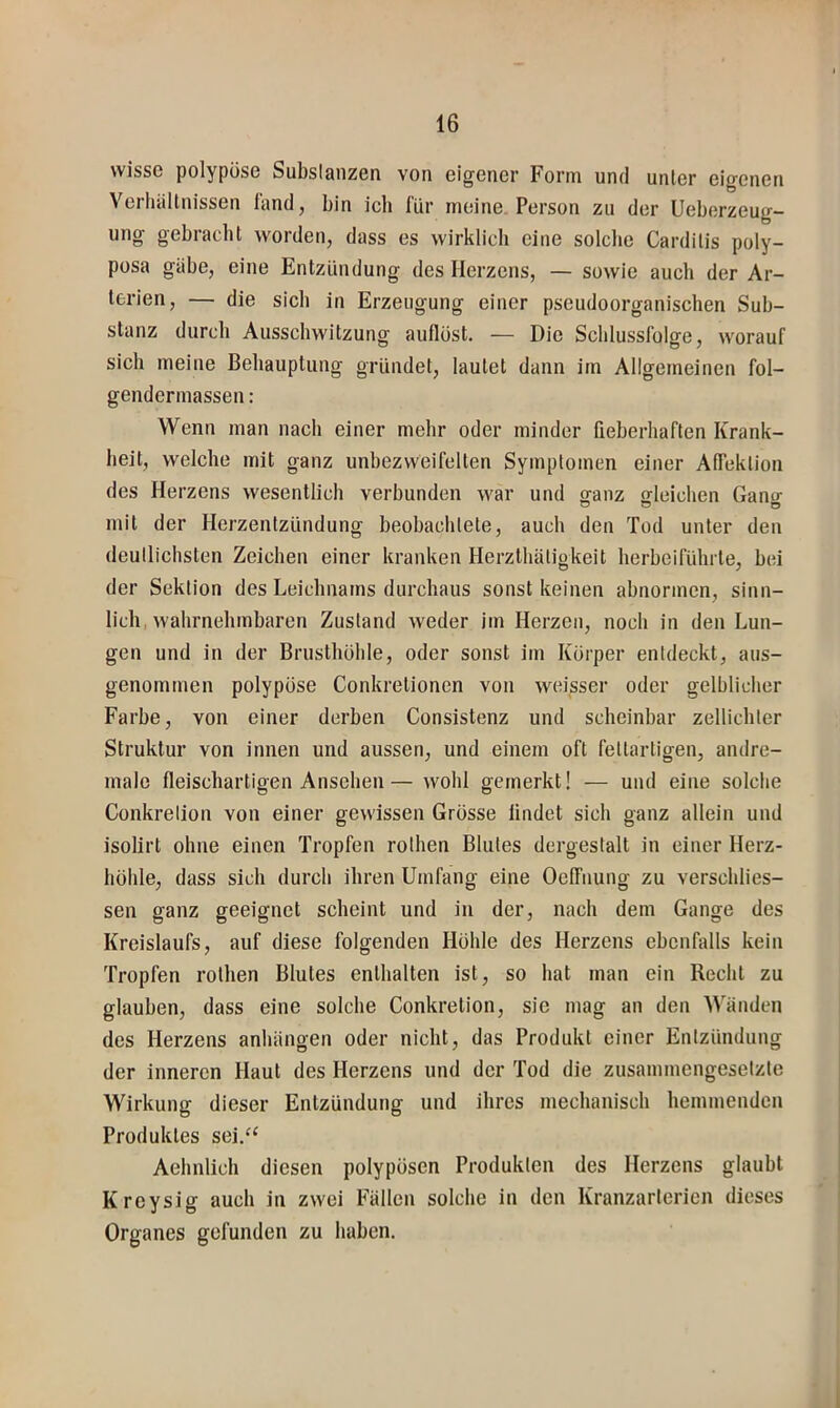 wisse polypöse Substanzen von eigener Form und unter eigenen Verhältnissen länd, bin ich l'ür meine Person zu der Ueberzeug- ung gebracht worden, dass es wirklich eine solche Carditis poly- posa gäbe, eine Entzündung des Herzens, — sowie auch der Ar- terien, — die sich in Erzeugung einer pseudoorganischen Sub- stanz durch Ausschwitzung auflöst. — Die Schlussfolge, worauf sich meine Behauptung gründet, lautet dann im Allgemeinen fol- gendcrmassen: Wenn man nach einer mehr oder minder fieberhaften Krank- heit, welche mit ganz unhezweifelten Symptomen einer AlTeklion des Herzens wesentlich verbunden war und ganz gleichen Gano- mit der Herzentzündung beobachtete, auch den Tod unter den deutlichsten Zeichen einer kranken Herzlhätigkeit herbeifühl te, bei der Sektion des Leichnams durchaus sonst keinen abnormen, sinn- lich, wahrnehmbaren Zustand weder im Herzen, noch in den Lun- gen und in der Brusthöhle, oder sonst im Körper entdeckt, aus- genommen polypöse Conkretionen von weisser oder gelblicher Farbe, von einer derben Consistenz und scheinbar zellichler Struktur von innen und aussen, und einem oft fettartigen, andre- male fleischartigen Ansehen— wohl gemerkt! — und eine solche Conkretion von einer gewissen Grösse lindet sich ganz allein und isolirt ohne einen Tropfen rothen Blutes dergestalt in einer Herz- höhle, dass sich durch ihren Umfang eine Oelfnung zu verschlies- sen ganz geeignet scheint und in der, nach dem Gange des Kreislaufs, auf diese folgenden Höhle des Herzens ebcnflills kein Tropfen rothen Blutes enthalten ist, so hat man ein Recht zu glauben, dass eine solche Conkretion, sie mag an den Wänden des Herzens anhängen oder nicht, das Produkt einer Entzündung der inneren Haut des Herzens und der Tod die zusammengesetzte Wirkung dieser Entzündung und ihres mechanisch hemmenden Produktes sei.“ Aehnlich diesen polypösen Produkten des Herzens glaubt Kreysig auch in zwei Fällen solche in den Kranzarterien dieses Organes gefunden zu haben.