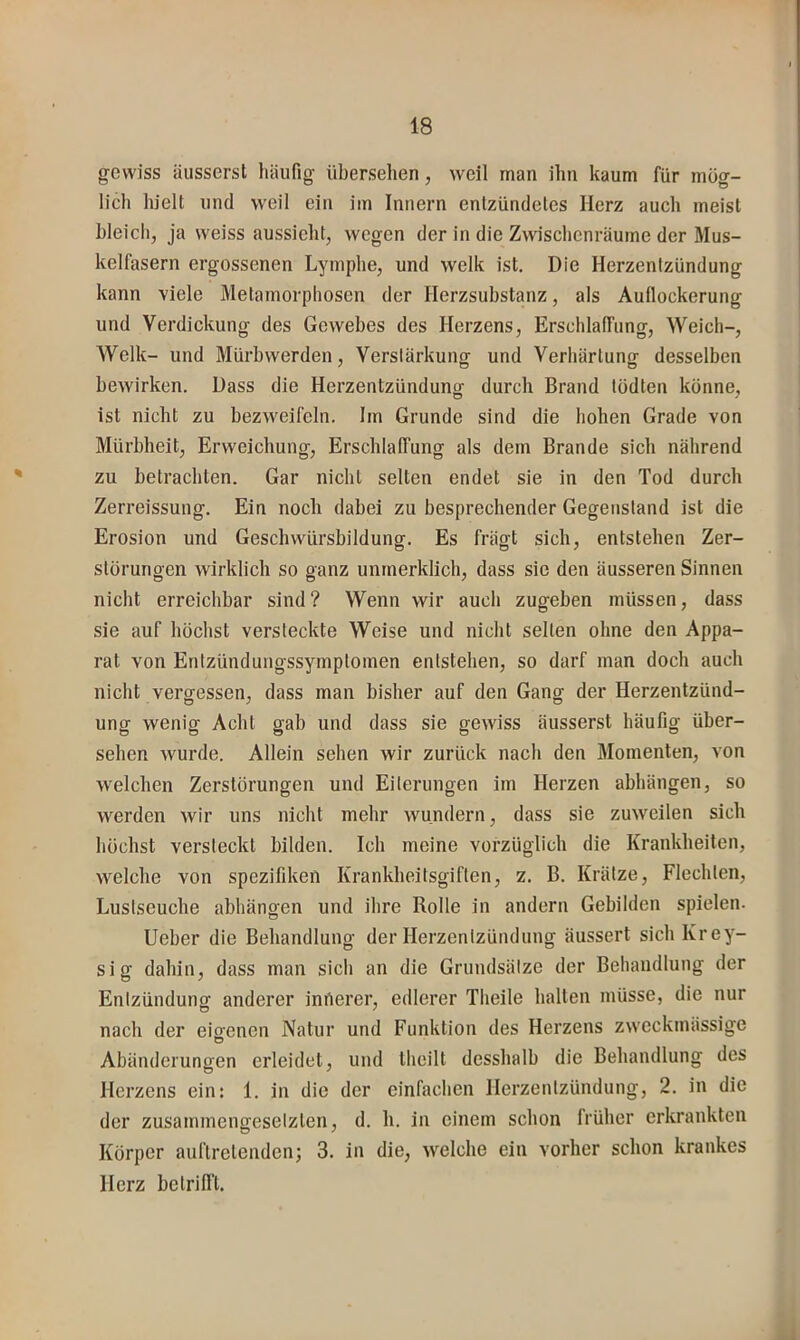 gewiss äusserst häufig übersehen, weil man ihn kaum für mög- lich hielt und weil ein im Innern entzündetes Herz auch meist bleich, ja weiss aussieht, wegen der in die Zwischenräume der Mus- kelfasern ergossenen Lymphe, und welk ist. Die Herzentzündung kann viele Metamorphosen der Herzsubstanz, als Auflockerung und Verdickung des Gewebes des Herzens, Erschlaffung, Weich-, Welk- und Mürbwerden, Verstärkung und Verhärtung desselben bewirken. Dass die Herzentzündung durch Brand todten könne, ist nicht zu bezweifeln. Irn Grunde sind die hohen Grade von Mürbheit, Erweichung, Erschlaffung als dem Brande sich nährend zu betrachten. Gar nicht selten endet sie in den Tod durch Zerreissung. Ein noch dabei zu besprechender Gegenstand ist die Erosion und Geschwürsbildung. Es frägt sich, entstehen Zer- störungen wirklich so ganz unmerklich, dass sie den äusseren Sinnen nicht erreichbar sind? Wenn wir auch zugeben müssen, dass sie auf höchst versteckte Weise und nicht selten ohne den Appa- rat von Entzündungssymptomen entstehen, so darf man doch auch nicht vergessen, dass man bisher auf den Gang der Herzentzünd- ung wenig Acht gab und dass sie gewiss äusserst häufig über- sehen wurde. Allein sehen wir zurück nach den Momenten, von welchen Zerstörungen und Eiterungen im Herzen abhängen, so werden wir uns nicht mehr wundern, dass sie zuweilen sich höchst versteckt bilden. Ich meine vorzüglich die Krankheiten, welche von Spezifiken Krankheitsgiflen, z. B. Krätze, Flechten, Lustseuche abhängen und ihre Rolle in andern Gebilden spielen. lieber die Behandlung der Herzentzündung äussert sich Krey- sig dahin, dass man sich an die Grundsätze der Behandlung der Entzündung anderer iniierer, edlerer Tlieile halten müsse, die nur nach der eio-enen Natur und Funktion des Herzens zweckmässige O Abänderungen erleidet, und theilt desshalb die Behandlung des Herzens ein: 1. in die der einfachen Herzentzündung, 2. in die der zusammengesetzten, d. h. in einem schon früher erkrankten Körper auftretenden; 3. in die, welche ein vorher schon krankes Herz betrifft.