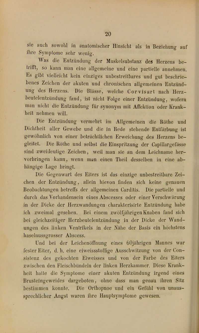 sie auch sowohl iu anatomischer Hinsicht als in Beziehung auf ihre Symptome sehr wenig. Was die Entzündung der Muskelsubstanz des Herzens be- Irifft, so kann man eine allgemeine und eine partielle annehmen. Es gibt vielleicht kein einziges unbestreitbares und gut beschrie- benes Zeichen der akuten und chronischen allgemeinen Entzünd- ung des Herzens. Die Blässe, welche Corvisart nach Herz- beutelentzündung fand, ist nicht Folge einer Entzündung, wofern man nicht die Entzündung für synonym mit Affektion oder Krank- heit nehmen will. Die Enizündung vermehrt im Allgemeinen die Röthe und Dichtheit aller Gewebe und die in Rede stehende Entfärbung ist gewöhnlich von einer beträchtlichen Erweichung des Herzens be- gleitet. Die Röthe und selbst die Einspritzung der Capillargefässe sind zweideutige Zeichen, weil man sie an dem Leichname her- vorbringen kann, wenn man einen Theil desselben in eine ab- hängige Lage bringt. Die Gegenwart des Eiters ist das einzige unbestreitbare Zei- eben der Enizündung, allein hievon finden sich keine genauen Beobachtungen betreffs der allgemeinen Carditis. Die partielle und durch das Vorhandensein eines Abscesses oder einer Verschwärung in der Dicke der Herzwandungen charakterisirte Entzündung habe ich zweimal gesehen. Bei einem zwölfjährigen Knaben fand sich hei gleichzeitiger Herzbeutelentzündung in der Dicke der Wand- ungen des linken Ventrikels in der Nähe der Basis ein höchstens haselnussgrosser Abscess. Und hei der Leichenöffnung eines 60jährigen Mannes war fester Eiter, d. h. eine eiweissstoffige Ausschwitzung von der Con- sistenz des gekochten Eiweisses und von der Farbe des Eiters zwischen den Fleischbündeln der linken Herzkammer. Diese Krank- heit halte die Symptome einer akuten Enizündung irgend eines Brusteingeweides dargehoten, ohne dass man genau ihren Sitz hestimmen konnte. Die Orthopnoe und ein Gefühl von unaus- sprechlicher Angst waren ihre Hauptsymptome gewesen.