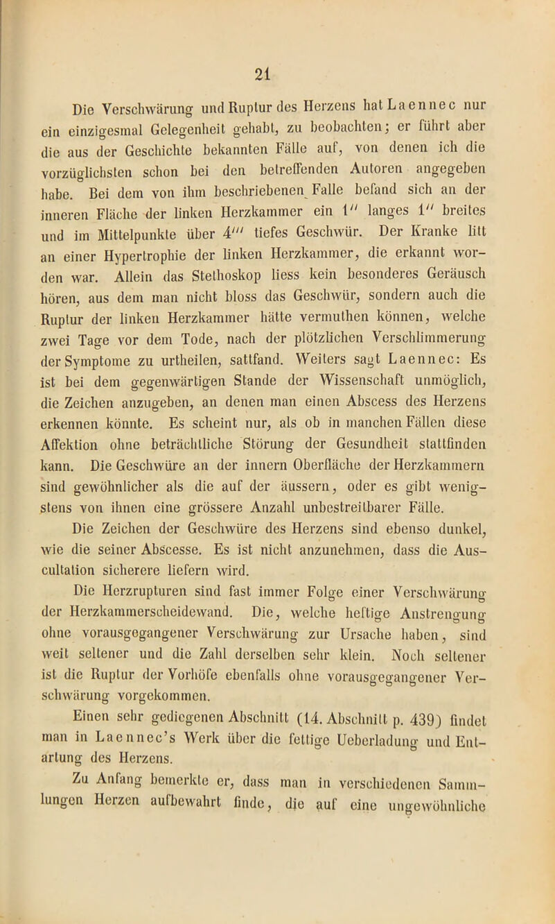 Die Verschwärung und Ruplur des Herzeus hatLaennec nur ein einzigesiual Gelegenheit gehabt, zu beobachten j er führt aber die aus der Geschichte bekannten Fälle auf, von denen ich die vorzüglichsten schon bei den betreffenden Autoren angegeben habe. Bei dem von ihm beschriebenen Falle befand sich an der inneren Fläche der linken Herzkammer ein 1 langes 1 breites und im Mittelpunkte über tiefes Geschwür. Der Kranke litt an einer Hypertrophie der linken Herzkammer, die erkannt wor- den war. Allein das Stethoskop liess kein besonderes Geräusch hören, aus dem man nicht bloss das Geschwür, sondern auch die Ruptur der linken Herzkammer hätte vermuthen können, welche zwei Tage vor dem Tode, nach der plötzlichen Verschlimmerung der Symptome zu urtheilen, sattfand. Weiters sagt Laennec: Es ist bei dem gegenwärtigen Stande der Wissenschaft unmöglich, die Zeichen anzugeben, an denen man einen Abscess des Herzens erkennen könnte. Es scheint nur, als ob in manchen Fällen diese Affektion ohne beträchtliche Störung der Gesundheit stattfinden kann. Die Geschwüre an der innern Oberfläche der Herzkammern sind gewöhnlicher als die auf der äussern, oder es gibt wenig- stens von ihnen eine grössere Anzahl unbestreitbarer Fälle. Die Zeichen der Geschwüre des Herzens sind ebenso dunkel, wie die seiner Abscesse. Es ist nicht anzunehmen, dass die Aus- cultation sicherere liefern wird. Die Herzrupturen sind fast immer Folge einer Verschwäruno- der Herzkammerscheidewand. Die, welche heftige Anstreno-uno- ohne vorausgegangener Verschwärung zur Ursache haben, sind weit seltener und die Zahl derselben sehr klein. Noch seltener ist die Ruptur der Vorhöfe ebenfalls ohne vorausgegangener Ver- schwärung vorgekommen. Einen sehr gediegenen Abschnitt (14. Abschnitt p. 439) findet man in Laennec’s Werk über die fettige Ueberladung und Ent- artung des Herzens. Zu Anfang bemerkte er, dass man in verschiedenen Samm- lungen Herzen aufbewahrt finde, die auf eine iingewöhnliche