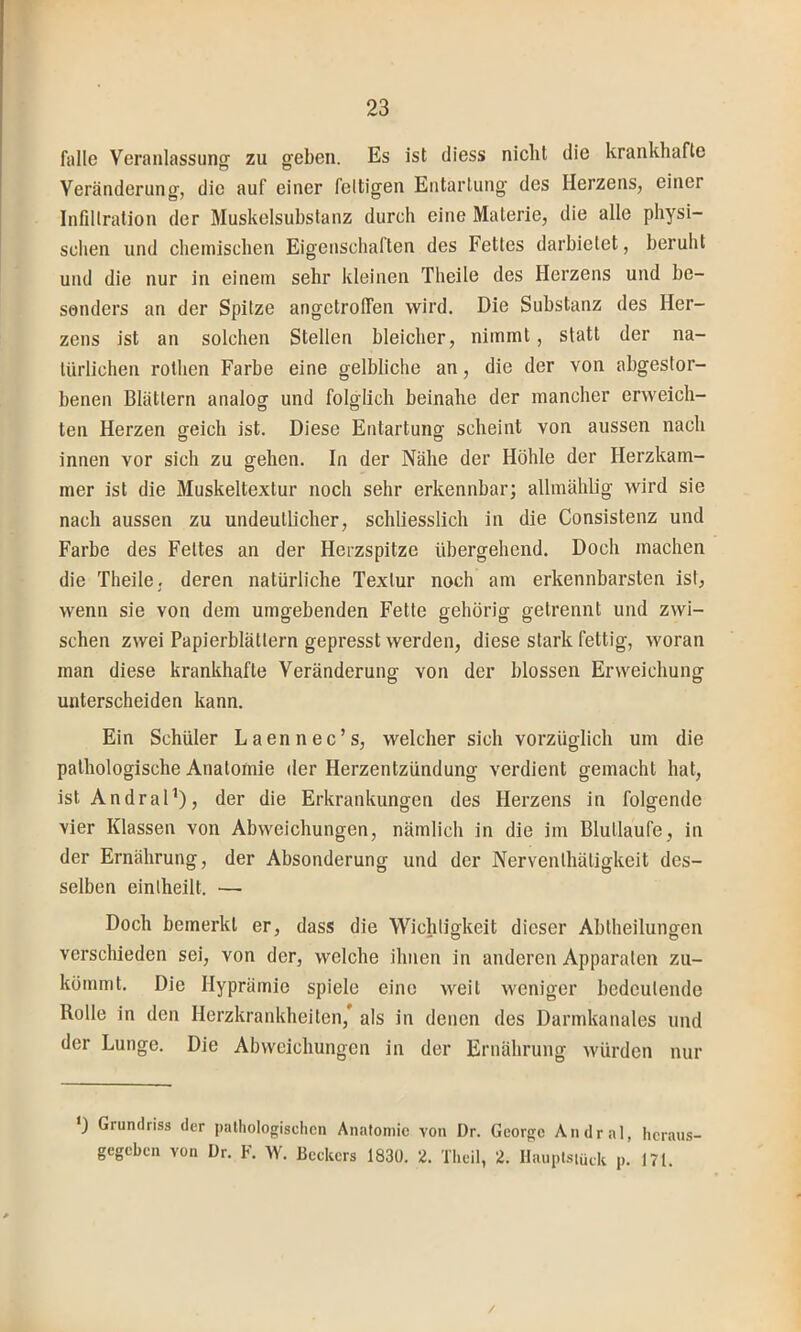 falle Veranlassung zu geben. Es ist diess nicht die krankhafte Veränderung, die auf einer fettigen Entartung des Herzens, einer Infiltration der Muskelsuhslanz durch eine Materie, die alle physi- schen und chemischen Eigenschaften des Fettes darbielet, beruht und die nur in einem sehr kleinen Theile des Herzens und be- sonders an der Spitze angetrolfen wird. Die Substanz des Her- zens ist an solchen Stellen bleicher, nimmt, statt der na- türlichen rothen Farbe eine gelbliche an, die der von abgestor- benen Blättern analog und folglich beinahe der mancher erweich- ten Herzen geich ist. Diese Entartung scheint von aussen nach innen vor sich zu gehen. In der Nähe der Höhle der Herzkam- mer ist die Muskeltextur noch sehr erkennbar; allmählig wird sie nach aussen zu undeutlicher, schliesslich in die Consistenz und Farbe des Fettes an der Herzspitze übergehend. Doch machen die Theile, deren natürliche Textur noch am erkennbarsten ist, wenn sie von dem umgebenden Fette gehörig getrennt und zwi- schen zwei Papierblättern gepresst werden, diese stark fettig, woran man diese krankhafte Veränderung von der blossen Erweichung unterscheiden kann. Ein Schüler Laennec’s, welcher sich vorzüglich um die pathologische Anatomie der Herzentzündung verdient gemacht hat, ist AndraP), der die Erkrankungen des Herzens in folgende vier Klassen von Abweichungen, nämlich in die im Blutlaufe, in der Ernährung, der Absonderung und der Nerventhätigkeit des- selben einlheilt. — Doch bemerkt er, dass die Wichtigkeit dieser Abtheilungen verschieden sei, von der, welche ihnen in anderen Apparaten zu- kömmt. Die Hyprämie spiele eine weil weniger bedeutende Rolle in den Herzkrankheiten,* als in denen des Darmkanales und der Lunge. Die Abweichungen in der Ernährung würden nur Grundriss der pathologischen Anatomie von Dr. George Andral, heraus- gegeben von Dr. F. W. Beckers 1830. 2. Theil, 2. Ilauplsiütk p. 171. /