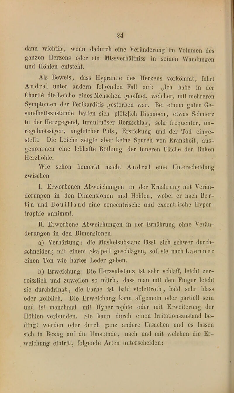 dann wichtig, wenn dadurch eine Veränderung im Volumen des ganzen Herzens oder ein Missverhältniss in seinen Wandungen und Höhlen entsteht. Als Beweis, dass Hyprämie des Herzens vorkömmt, führt Andral unter andern folgenden Fall auf: „Ich habe in der Charite die Leiche eines Menschen geöffnet, welcher, mit mehreren Symptomen der Perikarditis gestorben war. Bei einem guten Ge- sundheitszustände hatten sich plötzlich Dispnöen, etwas Schmerz in der Herzgegend, tumultuöser Herzschlag, sehr frequenter, un- regelmässiger, ungleicher Puls, Erstickung und der Tod einge- stellt. Die Leiche zeigte aber keine Spuren von Krankheit, aus- genommen eine lebhafte Rölhung der inneren Fläche der linken Herzhöhle. Wie schon bemerkt macht Andral eine Uuterscheidunor o zwischen I. Erworbenen Abweichungen in der Ernährung mit Verän- O D derungen in den Dimensionen und Höhlen, wobei er nach Ber- tin und Bouillaud eine concentrische und excentrische Hyper- trophie annimmt. II. Erworbene Abweichungen in der Ernährung ohne Verän- derungen in den Dimensionen. a) Verhärtung: die Muskelsubstanz lässt sich schwer durch- schneiden; mit einem Skalpell geschlagen, soll sie nacIiLaennec einen Ton wie hartes Leder geben. b) Erweichung: Die Herzsubstanz ist sehr schlaff, leicht zer- reisslich und zuweilen so inürb, dass man mit dem Finger leicht sie durchdringt, die Farbe ist bald violettroth, bald sehr blass oder gelblich. Die Erweichung kann allgemein oder partiell sein und ist manchmal mit Hypertrophie oder mit Erweiterung der Höhlen verbunden. Sie kann durch einen Irritalionszustand be- dingt werden oder durch ganz andere Ursachen und es lassen sich in Bezug auf die Umstände, nach und mit welchen die Er- Aveichung eintritt, folgende Arten unterscheiden: