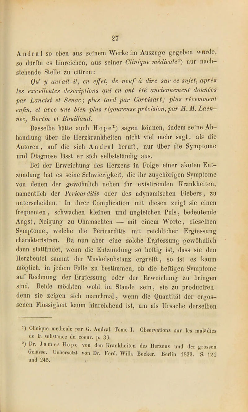 T 21 Anclral so eben aus seinem Werke iin Ausziige gegeben wnrde, so dürfte es hinreiclien, aus seiner Clinique mädicale^) nur nach- stehende Stelle zu citiren: Qu' y aurait-il, cn effet, de nevf ä dire sut' ce svjet, apres les excellenies descriptions qvi en ont ötd anciennement donnöes par Lancisi et Senac; plvs tard par Corvisai't; plus i'&cemment enßn, et avec une bien plus i'igoureuse pr6cision,par M. M. Laen- nec, Berlin et Bouillaud. Dasselbe hätte auch Hope*) sagen können, indem seine Ab- handlung über die Herzkrankheiten nicht viel mehr sagt, als die Autoren, auf die sich Andral beruft, nur über die Symptome und Diagnose lässt er sich selbstständig aus. Bei der Erweichung des Herzens in Folge einer akuten Ent- zündung hat es seine Schwierigkeit, die ihr zugehörigen Symptome von denen der gewöhnlich neben ihr existirenden Krankheiten, namentlich der Pericarditis oder des adynamischen Fiebers, zu unterscheiden. In ihrer Complication mit diesen zeigt sie einen frequenten, schwachen kleinen und ungleichen Puls, bedeutende Angst, Neigung zu Ohnmächten — mit einem Worte, dieselben Symptome, welche die Pericarditis mit reichlicher Ergiessung charakterisiren. Da nun aber eine solche Erffiessunsf orewöhnlich dann stattfindet, wenn die Entzündung so heftig ist, dass sie den Herzbeutel sammt der Muskelsubstanz ergreift, so ist es kaum möglich, in jedem Falle zu bestimmen, ob die heftigen Symptome auf Rechnung der Ergiessung oder der Erweichung zu bringen sind. Beide möchten wohl im Stande sein, sie zu produciren denn sie zeigen sich manchmal, wenn die Quantität der ergos- senen Flüssigkeit kaum hinreichend ist, um als Ursache derselben D Clinique medicale par G. Andral. Tome I. Observations sur les nialadics de la siibslanee du coeur. p. 36. ^) Dr. James Hope von den Krankhcilen des Herzens und der grossen Gelasse. Ucberselzt von Dr. Ferd. Willi. Becker. Berlin 1833. S. 121