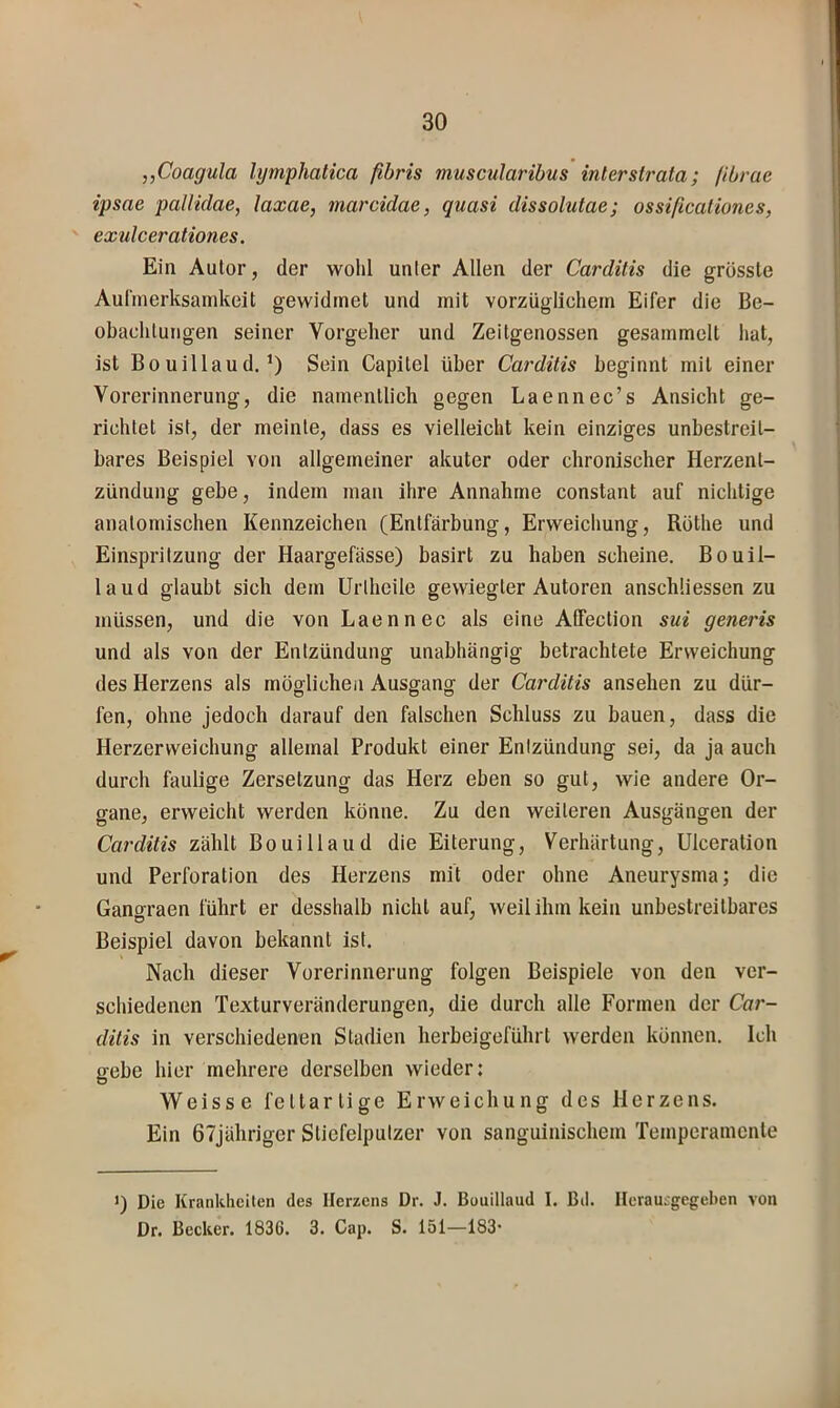 „Coagula lymphatica fibris muscularihus intersU'ata; (ibrae ipsae pallidae, laxae, marcidae, quasi dissolutae; ossißcationes, ex'ulcerationes. Ein Autor, der wohl unter Allen der Carditis die grösste Aulinerksamkeit gewidmet und mit vorzüglichem Eifer die Be- obachtungen seiner Vorgeher und Zeitgenossen gesammelt hat, ist Bouillaud. Sein Capitel über Cat'ditis beginnt mit einer Vorerinnerung, die namentlich gegen Laennec’s Ansicht ge- richtet ist, der meinte, dass es vielleicht kein einziges unbestreit- bares Beispiel von allgemeiner akuter oder chronischer Herzent- zündung gebe, indem man ihre Annahme constant auf nichtige anatomischen Kennzeichen (Entfärbung, Erweichung, Röthe und Einspritzung der Haargefässe) basirt zu haben scheine. Bouil- laud glaubt sich dem Urtheile gewiegter Autoren anschüessen zu müssen, und die von Laennec als eine Affection sui generis und als von der Entzündung unabhängig betrachtete Erweichung des Herzens als möglichen Ausgang der Carditis ansehen zu dür- fen, ohne jedoch darauf den falschen Schluss zu bauen, dass die Herzerweichung allemal Produkt einer Entzündung sei, da ja auch durch faulige Zersetzung das Herz eben so gut, wie andere Or- gane, erweicht werden könne. Zu den weiteren Ausgängen der Carditis zählt Bo ui Hau d die Eiterung, Verhärtung, Ulceration und Perforation des Herzens mit oder ohne Aneurysma; die Gano-raen führt er desshalb nicht auf, weil ihm kein unbestreitbares Beispiel davon bekannt ist. Nach dieser Vorerinnerung folgen Beispiele von den ver- schiedenen Texturveränderungen, die durch alle Formen der Car- ditis in verschiedenen Stadien herbeigeführt werden können. Ich gebe hier mehrere derselben wieder: Weisse fettartige Erweichung des Herzens. Ein 67jähriger Stiefelputzer von sanguinischem Temperamente >) Die Krankheiten des Herzens Dr. J. ßouillaud I. ßd. Ilerautgegchen von Dr. Becker. 1836. 3. Cap. S. 151—183*