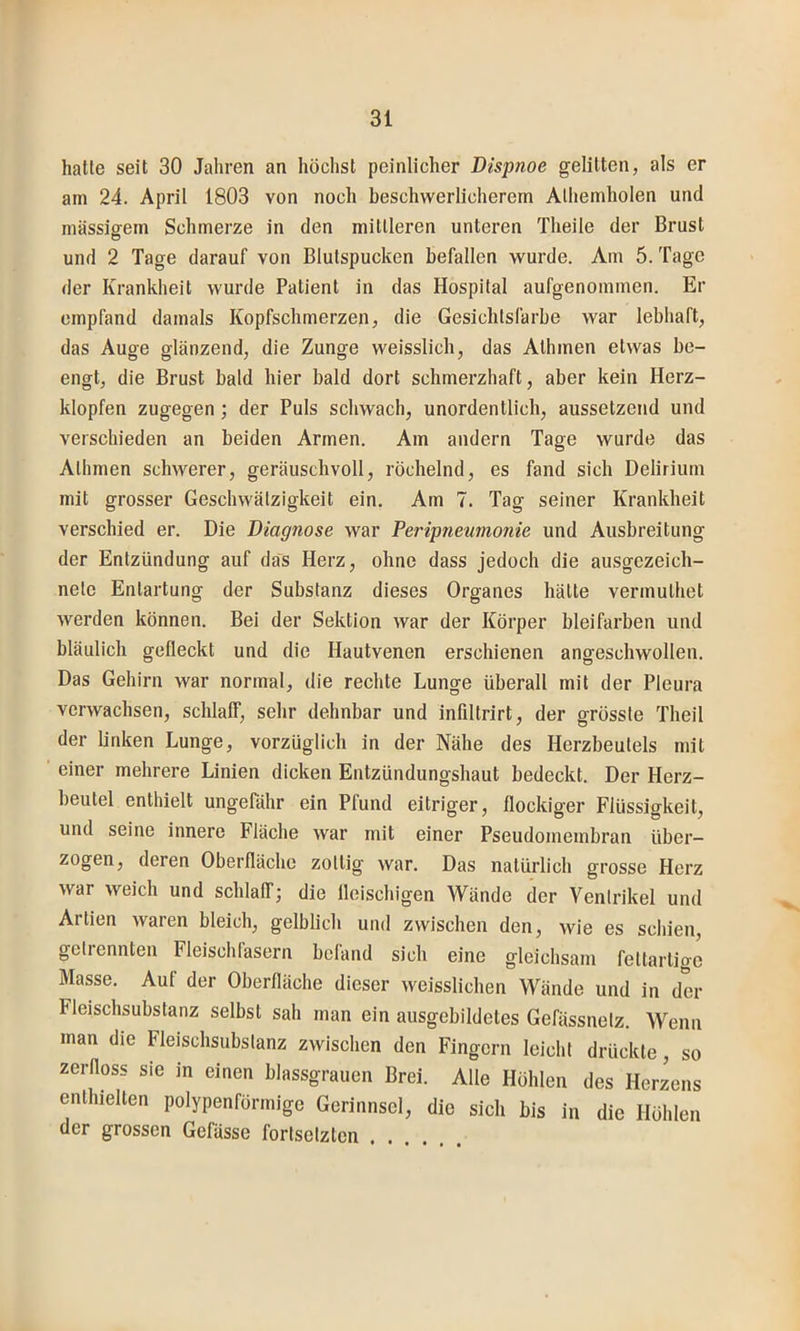 hatte seit 30 Jahren an höchst peinlicher Dispnoe gelitten, als er am 24. April 1803 von noch beschwerlicherem Alhemholen und massigem Schmerze in den mittleren unteren Theile der Brust und 2 Tage darauf von Blutspucken befallen wurde. Am 5. Tage der Krankheit wurde Patient in das Hospital aufgenommen. Er empfand damals Kopfschmerzen, die Gesichtsfarbe war lebhaft, das Auge glänzend, die Zunge weisslich, das Athmen etwas be- engt, die Brust bald hier bald dort schmerzhaft, aber kein Herz- klopfen zugegen ; der Puls schwach, unordentlich, aussetzend und verschieden an beiden Armen. Am andern Tage wurde das Athmen schwerer, geräuschvoll, röchelnd, es fand sich Delirium mit grosser Geschwätzigkeit ein. Am 7. Tag seiner Krankheit verschied er. Die Diagnose war Peripneumonie und Ausbreitung der Entzündung auf das Herz, ohne dass jedoch die ausgezeich- nete Entartung der Substanz dieses Organes hätte vermulhet werden können. Bei der Sektion war der Körper bleifarben und bläulich gefleckt und die Hautvenen erschienen angescliwollen. Das Gehirn war normal, die rechte Lunge überall mit der Pleura verwachsen, schlaff, sehr dehnbar und infiltrirt, der grösste Theil der linken Lunge, vorzüglich in der Nähe des Herzbeutels mit einer mehrere Linien dicken Entzündungshaut bedeckt. Der Herz- lel ungefähr ein Pfund eitriger, flockiger Flüssigkeit, und seine innere Fläche war mit einer Pseudomembran über- zogen, deren Oberfläche zottig war. Das natürlich grosse Herz war weich und schlaff; die fleischigen Wände der Ventrikel und Artien waren bleich, gelblich und zwischen den, wie es schien, getrennten Fleischfasern befand sich eine gleichsam feltartigc Masse. Auf der Oberfläche dieser weisslichen Wände und in der Fleischsubstanz selbst sah man ein ausgebildetes Gefässnetz. Wenn man die Fleischsubstanz zwischen den Fingern leicht drückte, so zerfloss sie in einen blassgrauen Brei. Alle Höhlen des Herzens enthielten polypenförmige Gerinnsel, die sich bis in die Höhlen der grossen Gefässe fortsetzten