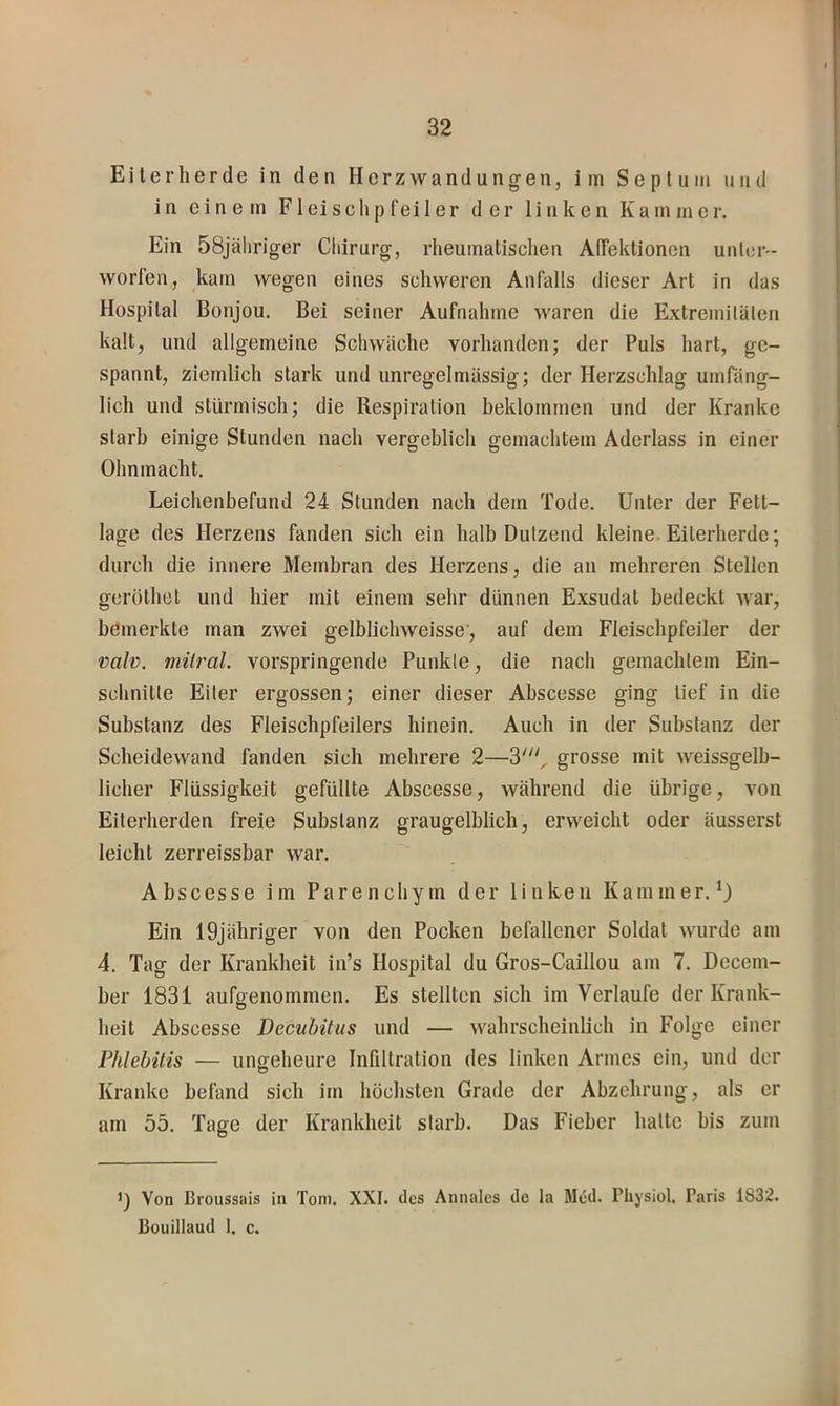Eiterherde in den Herzwandungen, im Septum und in einem F1 eischpfei 1 er der linken Kammer. Ein 58jäliriger Chirurg, rheumatischen AlTektionen unter- worfen,, kam wegen eines schweren Anfalls dieser Art in das Hospital Bonjou. Bei seiner Aufnahme waren die Extremitälen kalt, und allgemeine Schwäche vorhanden; der Puls hart, ge- spannt, ziemlich stark undunregelmässig; der Herzschlag umfäng- lich und stürmisch; die Respiration beklommen und der Kranke starb einige Stunden nach vergeblich gemachtem Aderlass in einer Ohnmacht. Leichenbefund 24 Stunden nach dem Tode. Unter der Fett- lage des Herzens fanden sich ein halb Dutzend kleine. Eiterherde; durch die innere Membran des Herzens, die an mehreren Stellen geröthet und hier mit einem sehr dünnen Exsudat bedeckt war, bemerkte man zwei gelblichweisse, auf dem Fleischpfeiler der valv. rnilral. vorspringende Punkte, die nach gemachtem Ein- schnitte Eiter ergossen; einer dieser Abscesse ging lief in die Substanz des Fleischpfeilers hinein. Auch in der Substanz der Scheidewand fanden sich mehrere 2—3', grosse mit weissgelb- licher Flüssigkeit gefüllte Abscesse, während die übrige, von Eiterherden freie Substanz graugelblich, erweicht oder äusserst leicht zerreissbar war. Abscesse im Parenchym der linken Kammer.^) Ein 19jähriger von den Pocken befallener Soldat wurde am 4. Tag der Krankheit in’s Hospital du Gros-Caillou am 7. Decem- ber 1831 aufffenommen. Es stellten sich im Verlaufe der Krank- D heit Abscesse Decubitus und — wahrscheinlich in Folge einer Phlebitis — ungeheure Infiltration des linken Armes ein, und der Kranke befand sich im höchsten Grade der Abzehrung, als er am 55. Tage der Krankheit starb. Das Fieber hatte bis zum D Von Broussais in Toni. XXI. des Annalcs de la Med. Pliysiol. Paris 1832. Bouillaud I. c.