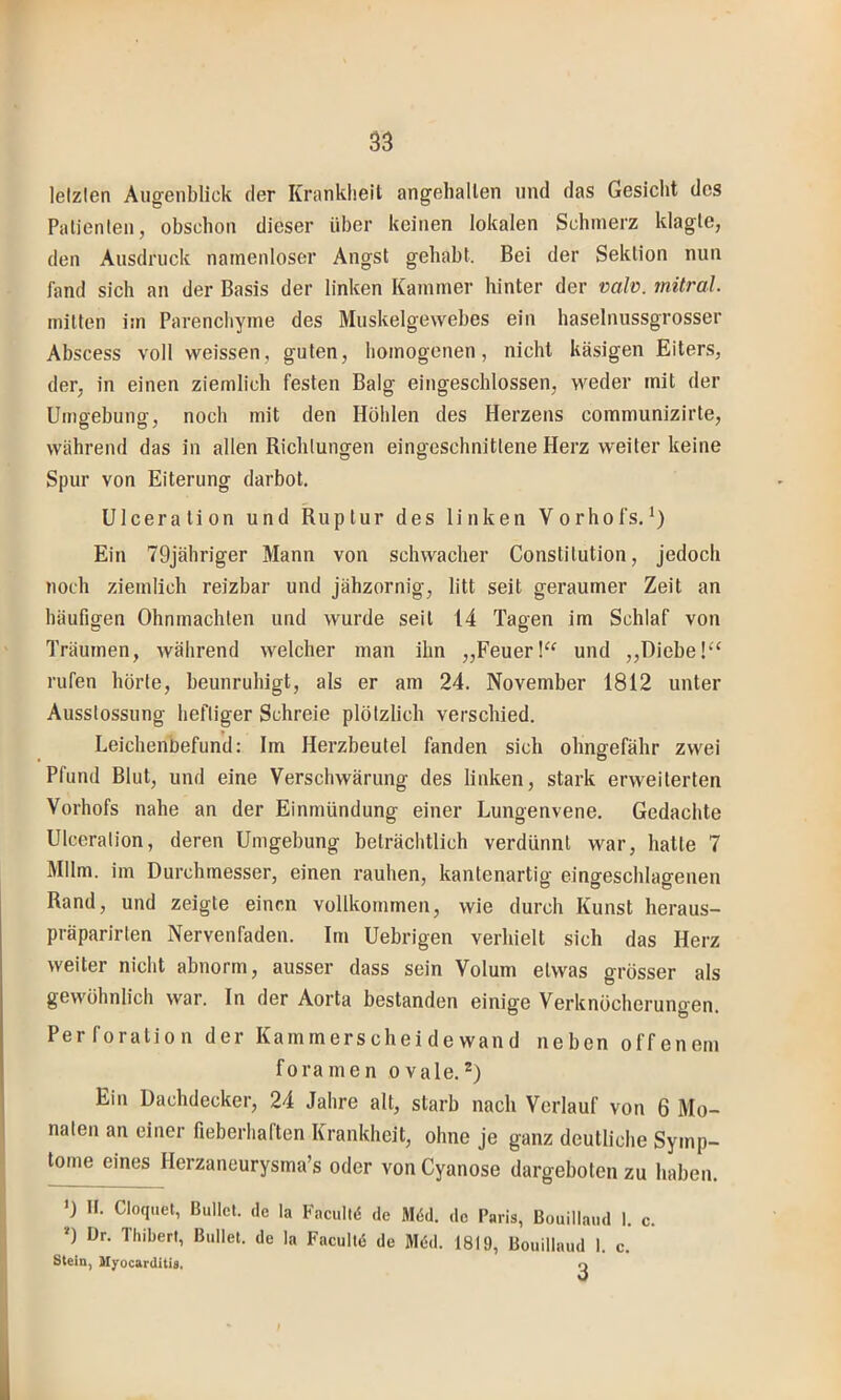 lelzlen Augenblick der Krankheit angehallen und das Gesicht des Palienlen, obschon dieser über keinen lokalen Schmerz klagte, den Ausdruck namenloser Angst gehabt. Bei der Sektion nun fand sich an der Basis der linken Kammer hinter der vah. jnitral. mitten im Parenchyme des Muskelgewebes ein haselnussgrosser Abscess voll weissen, guten, homogenen, nicht käsigen Eiters, der, in einen ziemlich festen Balg eingeschlossen, weder mit der Umgebung, noch mit den Höhlen des Herzens communizirte, während das in allen Richtungen eingeschnittene Herz weiter keine Spur von Eiterung darbot. Ulceration und Ruptur des linken Vorhofs.*) Ein 79jähriger Mann von schwacher Constitution, jedoch noch ziemlich reizbar und jähzornig, litt seit geraumer Zeit an häufigen Ohnmächten und wurde seil 14 Tagen im Schlaf von Träumen, während welcher man ihn „Feuerund ,,Diebe!“ rufen hörte, beunruhigt, als er am 24. November 1812 unter Ausstossung heftiger Schreie plötzlich verschied. Leichenbefund: Im Herzbeutel fanden sich ohngefähr zwei Pfund Blut, und eine Verschwärung des linken, stark erweiterten Vorhofs nahe an der Einmündung einer Lungenvene. Gedachte Ulceration, deren Umgebung beträchtlich verdünnt war, hatte 7 Mllm. im Durchmesser, einen rauhen, kantenartig eingeschlagenen Rand, und zeigte einen vollkommen, wie durch Kunst heraus- präparirten Nervenfaden. Im Uebrigen verhielt sich das Herz weiter nicht abnorm, ausser dass sein Volum etwas grösser als gewöhnlich war. In der Aorta bestanden einige Verknöcherungen. Perforation der Kammerscheidewand neben offenem foramen ovale.^) Ein Dachdecker, 24 Jahre alt, starb nach Verlauf von 6 Mo- naten an einer fieberhaften Krankheit, ohne je ganz deutliche Symp- tome eines Herzaneurysma’s oder von Cyanose dargeboten zu haben. *) n. Cloquel, Bullet, de la Faculld de M6d. de Paris, Bouillaud 1. c. ») Ür. Thibert, Bullet, de la Facultö de Mdd. 1819, Bouillaud 1. c. Stein, Myocarditis, o