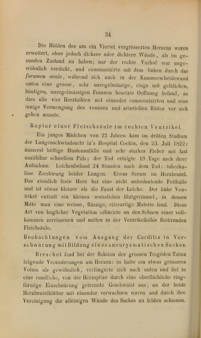 Die Höhlen des um ein Viertel vergrösserten Herzens waren erweitert, ohne jedoch dickere oder dichtere Wände, als im ge- sunden Zustand zu haben; nur der rechte Vorhof war unge- wöhnlich verdickt, und communizirte mit dem linken durch das foramen ovale, während sich auch in der Kammerscheidewand unten eine grosse, sehr unregelmässige, rings mit gelblichen, häutigen, unregelmässigen Franzen besetzte Oeffnung befand, so dass alte vier Herzhöhlen mit einander communizirten und eine innige Vermengung des venösen und arteriellen Blutes vor sich gehen musste. Ruptur einer Fleischsäule im rechten Ventrikel. Ein junges Mädchen von 22 Jahren kam im dritten Stadium der Lungenschwindsucht in’s Hospital Cochin, den 23. Juli 1822: äusserst heftige Hustenanfälle und sehr starkes Fieber mit fast unzählbar schnellem Puls; der Tod erfolgte 18 Tage nach ihrer Aufnahme. Leichenbefund 24 Stunden nach dem Tod: tuberku- löse Zerstörung beider Lungen. Etwas Serum im Herzbeutel. Das ziemlich feste Herz hat eine nicht unbedeutende Fetthülle und ist etwas kleiner als die Faust der Leiche. Der linke Ven- trikel enthält ein kleines weissliches Blutgerinnsel, in dessen Mitte man eine Aveisse, flüssige, eiterartige Materie fand. Diese Art von kuglicher Vegetation adhärirte an den Sehnen einer voll- kommen zerrissenen und mitten in der Ventrikelhöhle flottirenden Fleichsäule. Beobachtungen vom Ausgang der Carditis in Ver- schwärung mitBildung ein es aneurysma ti sehen Sackes. Breschet fand bei der Sektion des grossen Tragöden Talma folgende Veränderungen am Herzen: es hatte ein etwas grösseres Volum als gewöhnlich, verlängerte sich nach unten und lief in eine rundliche, von der Herzspitze durch eine oberflächliche ring- förmige Einschnürung getrennte Geschwulst aus, an der beide Ilerzbeutclblätter mit einander verwachsen waren und durch ihre Vereinigung die alleinigen Wände des Sackes zu bilden schienen.