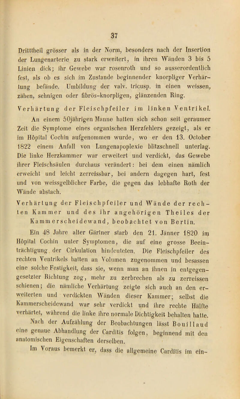 Dritttheil grösser als in der Norm, besonders nach der Inserlion der Lungenarterie zu stark erweitert, in ihren Wänden 3 bis 5 Linien dick; ihr Gewebe war rosenroth und so ausserordentlich fest, als ob es sich im Zustande beginnender knorpliger Verhär- tung befände. Umbildung der valv. tricusp. in einen weissen, zähen, sehnigen oder fibrös-knorpligen, glänzenden Ring. Verhärtung der Fleischpfeiler im linken Ventrikel. An einem 50jährigen Manne hatten sich schon seit geraumer Zeit die Symptome eines organischen Herzfehlers gezeigt, als er im Höpital Cochin aufgenommen wurde, wo er den 13. October 1822 einem Anfall von Lungenapoplexie blitzschnell unterlag. Die linke Herzkammer war erweitert und verdickt, das Gewebe ihrer Fleischsäulen durchaus verändert: bei dem einen nämlich erweicht und leicht zerreissbar, bei andern dagegen hart, fest und von weissgelblicher Farbe, die gegen das lebhafte Roth der Wände abstach. Verhärtung der Fleischpfeiler und Wände der rech- ten Kammer und des ihr ungehörigen Theiles der Kammerscheidewand, beobachtet von Bertin. Ein 48 Jahre aller Gärtner starb den 21. Jänner 1820 im Höpital Cochin unter Symptomen, die auf eine grosse Beein- trächtigung der Cirkulation hindculeten. Die Fleischpfeiler des rechten Ventrikels hatten an Volumen zugenommen und besassen eine solche Festigkeit, dass sie, wenn man an ihnen in entgegen- gesetzter Richtung zog, mehr zu zerbrechen als zu zerreissen schienen; die nämliche Verhärtung zeigte sich auch an den er- weiterten und verdickten Wänden dieser Kammer; selbst die Kammerscheidewand war sehr verdickt und ihre rechte Hälfte verhärtet, während die linke ihre normale Dichtigkeit behalten halte. Nach der Aufzählung der Beobachtungen lässt Bouillaud eine genaue Abhandlung der Carditis folgen, beginnend mit den anatomischen Eigenschaften derselben. Im Voraus bemerkt er, dass die allgemeine Carditis im ein-