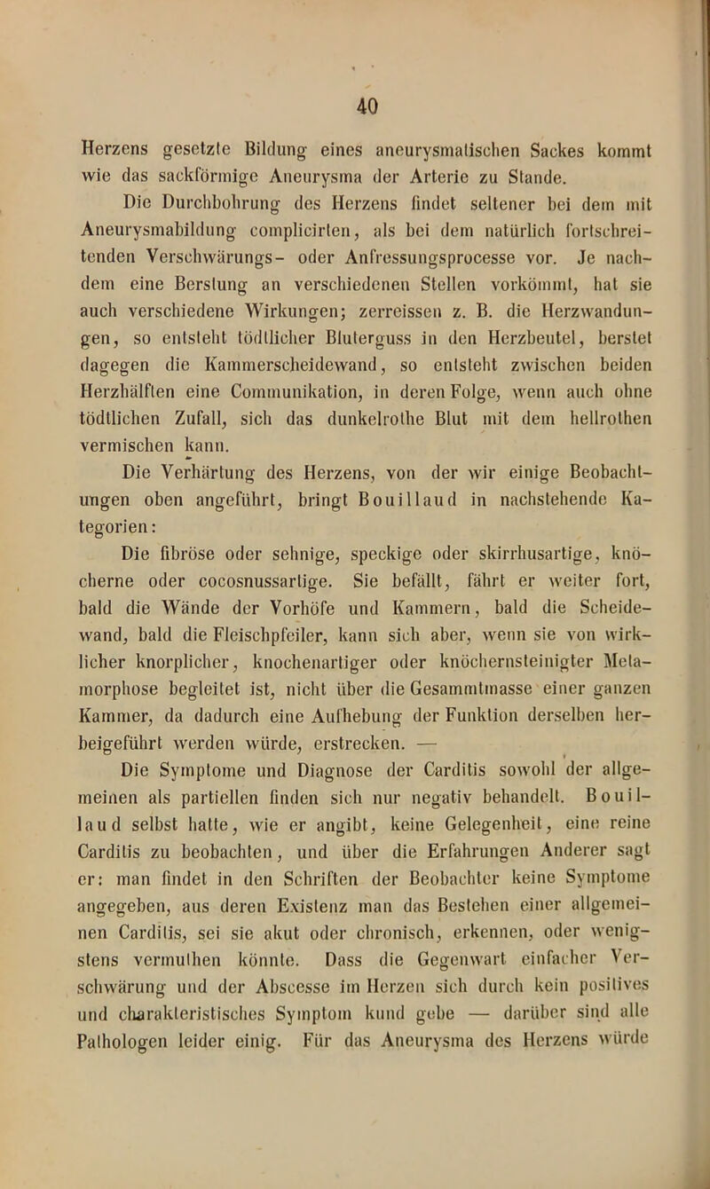 Herzens gesetzte Bildung eines aneurysmalischen Sackes kommt wie das sackförmige Aneurysma der Arterie zu Stande. Die Durchbohrung des Herzens findet seltener bei dem mit Aneurysmabildung complicirten, als bei dem natürlich fortschrei- tenden Verschwärungs- oder Anfressungsprocesse vor. Je nach- dem eine Berstung an verschiedenen Stellen vorkömmt, hat sie auch verschiedene Wirkungen; zerreissen z. B. die Herzwandun- gen, so entsteht tödllicher Bluterguss in den Herzbeutel, berstet dagegen die Kammerscheidewand, so entsteht zwischen beiden Herzhälften eine Communikation, in deren Folge, wenn auch ohne tödtlichen Zufall, sich das dunkelrotbe Blut mit dem hellrothen vermischen kann. Die Verhärtung des Herzens, von der wir einige Beobacht- ungen oben angeführt, bringt Bouillaud in nachstehende Ka- tegorien : Die fibröse oder sehnige, speckige oder skirrhusartige, knö- cherne oder cocosnussartige. Sie befällt, fährt er weiter fort, bald die Wände der Vorhöfe und Kammern, bald die Scheide- wand, bald die Fleischpfeiler, kann sich aber, wenn sie von wirk- licher knorplicher, knochenartiger oder knöchernsteiuigter Meta- morphose begleitet ist, nicht über die Gesammtmasse einer ganzen Kammer, da dadurch eine Aufhebung der Funktion derselben her- beigeführt werden würde, erstrecken. — Die Symptome und Diagnose der Carditis sowohl der allge- meinen als partiellen finden sich nur negativ behandelt. Bouil- laud selbst hatte, Avie er angibt, keine Gelegenheit, eine reine Carditis zu beobachten, und über die Erfahrungen Anderer sagt er: man findet in den Schriften der Beobachter keine Symptome angegeben, aus deren E.xistenz man das Bestehen einer allgemei- nen Carditis, sei sie akut oder chronisch, erkennen, oder wenig- stens vermulhen könnte. Dass die Gegenwart einfacher Ver- schwärung und der Abscesse im Herzen sich durch kein positives und charakteristisches Symptom kund gebe — darüber sind alle Pathologen leider einig. Für das Aneurysma des Herzens würde