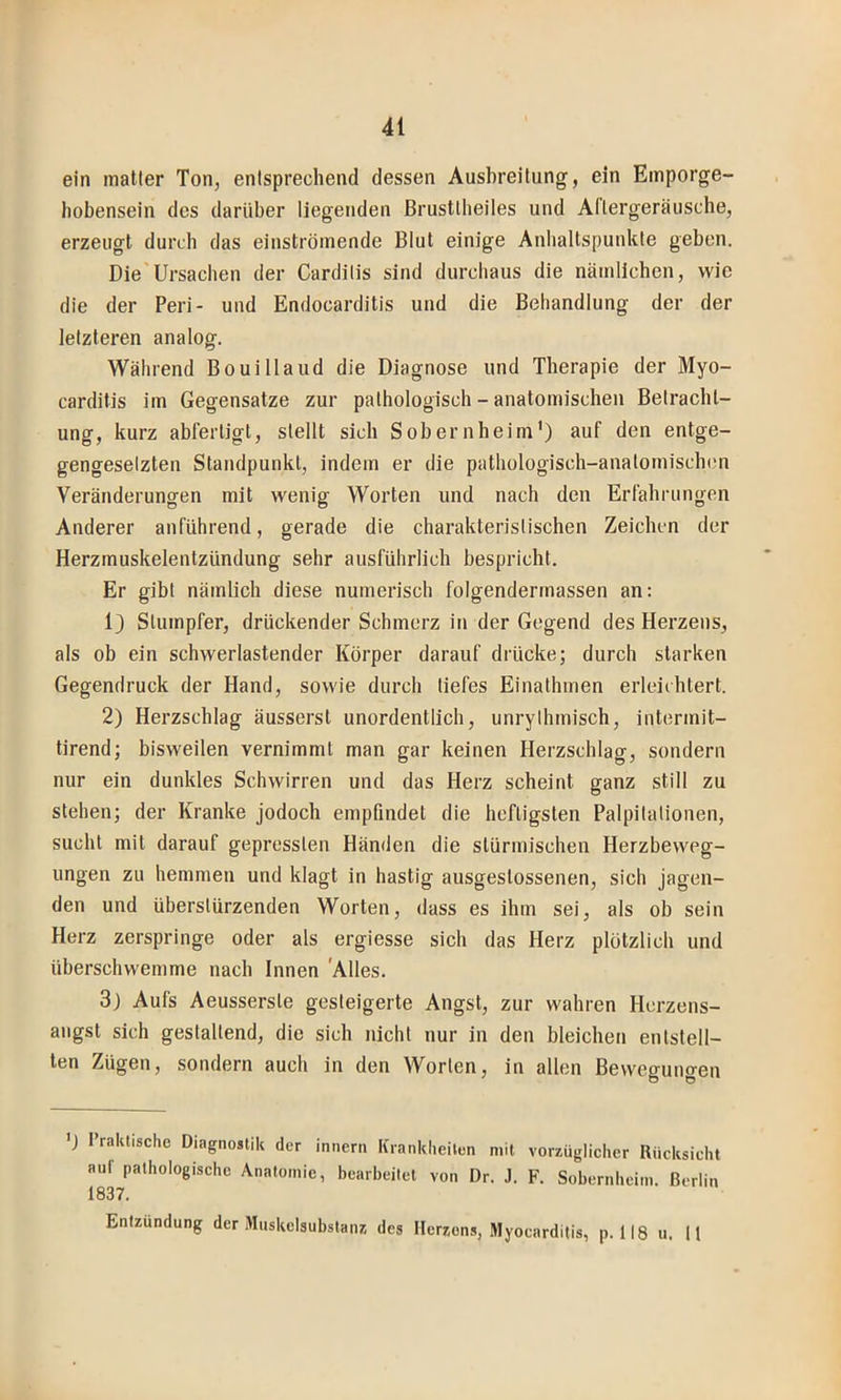 ein matter Ton, entsprechend dessen Ausbreitung, ein Emporge- hobensein des darüber liegenden ßrustlheiles und Aflergeräusche, erzeugt durch das einströmende Blut einige Anhaltspunkte geben. Die Ursachen der Carditis sind durchaus die nämlichen, wie die der Peri- und Endocarditis und die Behandlung der der letzteren analog. Während Bouillaud die Diagnose und Therapie der Myo- carditis im Gegensätze zur pathologisch - anatomischen Betracht- ung, kurz abferligt, stellt sich Sobernheim') auf den entge- gengesetzten Standpunkt, indem er die pathologisch-anatomischi'n Veränderungen mit wenig Worten und nach den Erfährimgen Anderer anführend, gerade die charakteristischen Zeichen der Herzmuskelentzündung sehr ausführlich bespricht. Er gibt nämlich diese numerisch folgendermassen an: 1) Stumpfer, drückender Schmerz in der Gegend des Herzens, als ob ein schwerlastender Körper darauf drücke; durch starken Gegendruck der Hand, sowie durch tiefes Einathmen erleichtert. 2) Herzschlag äusserst unordentlich, unrylhmisch, intermit- tirend; bisweilen vernimmt man gar keinen Herzschlag, sondern nur ein dunkles Schwirren und das Herz scheint ganz still zu stehen; der Kranke jodoch empfindet die heftigsten Palpitationen, sucht mit darauf gepressten Händen die stürmischen Herzbeweg- ungen zu hemmen und klagt in hastig ausgestossenen, sich jagen- den und überstürzenden Worten, dass es ihm sei, als ob sein Herz zerspringe oder als ergiesse sich das Herz plötzlich und überschwemme nach Innen 'Alles. 3j Aufs Aeusserste gesteigerte Angst, zur wahren Herzens- angst sich gestaltend, die sich nicht nur in den bleichen entstell- ten Zügen, sondern auch in den Worten, in allen Bewegungen 'J rraklische Diagnostik der innern Kianklieilon mit vorzüglicher Rücksicht auf pathologische Anatomie, bearbeitet von Dr. J. F. Sobernheim. Berlin 1837. Entzündung der Muskclsubstanz des Herzens, Myocarditis, p. 118 u. 11