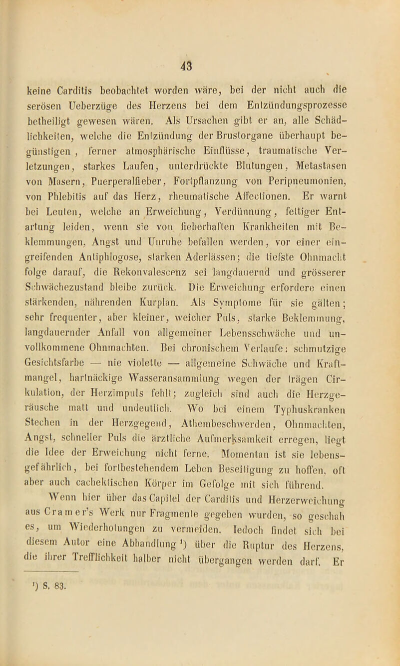keine Carditis beobaclitet worden wäre, bei der nicht auch die serösen Ueberzüge des Herzens bei dem Enizündungsprozesse bctheiligt gewesen wären. Als Ursachen gibt er an, alle Schäd- lichkeilen, welche die Enlzündung der Bruslorgane überhaupt be- günsligen , ferner alinosphäriscbe Einflüsse, traumatiscbe Ver- letzungen, starkes Laufen, unterdrückte Blutungen, Metastasen von Masern, Puerperalfieber, Fortpflanzung von Peripneumonien, von Phlebitis auf das Herz, rbeumatische Affcctionen. Er warnt bei Leuten, welche an Erweichung, Verdünnung, fettiger Ent- artung leiden, wenn sie von fieberhaften Krankheiten mit Be- klemmungen, Angst und Unruhe befallen werden, vor einer ein- greifenden Antiphlogose, starken Aderlässen; die tiefste Ohnmacht folge darauf, die Rekonvalescenz sei langdaiiernd und grösserer Schwächezustand bleibe zurück. Die Erweichung erfordere einen stärkenden, nährenden Kurplan. Als Symptome für sie gälten; sehr frequenter, aber kleiner, weicher Puls, starke Beklemmung, langdauernder Anfall von allgemeiner Lebensschwäche und un- vollkommene Ohnmächten. Bei chronischem Verlaufe: schmutzio-e Gesichtsfarbe — nie violette — allgemeine Schwäche und Kraft- mangel, hartnäckige Wasseransammlung wegen der trägen Cir- kulation, der Herzimpuls fehlt; zugleich sind auch die Herzge- räusche matt und undeutlich. Wo bei einem Typbuskranken Stechen in der Herzgegend, Athembeschwerden, Obnmachten, Angst, schneller Puls die ärztliche Aufmerksamkeit erregen, liegt die Idee der Erweichung nicht ferne. Momentan ist sie lebens- gefährlich, bei fortbestehendem Leben Beseitigung zu hollen, oft aber auch cachektischen Körper im Gefolge mit sich führend. Wenn hier über dasCapitel der Carditis und Herzerweichung ausCramer’s Werk nur Fragmente gegeben wurden, so geschah es, um Wiederhotungen zu vermeiden. ledoch findet sich bei diesem Autor eine Abhandlung') über die Ruptur des Herzens, die ihrer Trclflichkeit halber nicht übergangen werden darf. Er ’) S. 83.