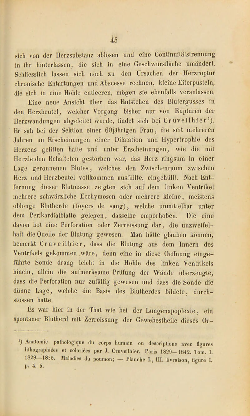 sich von der Herzsubslanz ablösen und eine Conlinuilälstrennung in ihr liinterlassen, die sich in eine Geschwürsfläche umändert. Schliesslich lassen sich noch zu den Ursachen der Herzruplur chronische Entartungen und Abscesse rechnen, kleine Eiterpusteln, die sich in eine Kühle entleeren, mögen sie ebenfalls veranlassen. Eine neue Ansicht über das Entstehen des Blutergusses in den Herzbeutel, welcher Vorgang bisher nur von Rupturen der Herzwandungen abgeleitet wurde, findet sich bei Cruveilhier’)- Er sah bei der Sektion einer 60jährigen Frau, die seit mehreren Jahren an Erscheinungen einer Dilatation und Hypertrophie des Herzens gelitten halte und unter Erscheinungen, wie die mit Herzleiden Behalteten gestorben war, das Herz ringsum in einer Lage geronnenen Blutes, welches den Zwischenraum zwischen Herz und Herzbeutel vollkommen ausfüllte, eingehüllt. Nach Ent- fernung dieser Blutmasse zeigten sich auf dem linken Ventrikel mehrere schwärzliche Ecchymosen oder mehrere kleine, meistens oblonge Blulherde (foyers de sang), welche unmittelbar unter dem Perikardialblatle gelegen, dasselbe emporhoben. Die eine davon bol eine Perforation oder Zerreissung dar, die unzweifel- haft die Onelle der Blutung gewesen. Man hätte glauben können, bemerkt Cruveilhier, dass die Blutung aus dem Innern des Ventrikels gekommen .wäre, denn eine in diese Oelfnung einge- führte Sonde drang leicht in die Höhle des linken Ventrikels hinein, allein die aufmerksame Prüfung der Wände überzeugte, dass die Perforation nur zufällig gewesen und dass die Sonde die dünne Lage, welche die Basis des Blutherdes bildete, durch- stossen halte. Es war hier in der That wie bei der Lungenapoplexie, ein spontaner Blulherd mit Zerreissung der Gewebestheile dieses Or- *) Anatomie palhotogique du corps humain ou descriplioiis avec flgures lilhographides et coloriees par J. Cruveithier. Paris 1829—1842. Tom. 1. 1829—1835. Matadies du pounion; — Planche I., 111. livraison, figure 1. p. 4. 5.