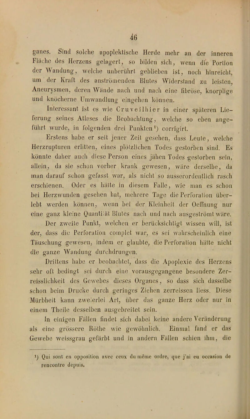 gaiiGS. Sind solcliG apoplcktisclie Herde iiielir an der inneren Fläche des Herzens gelagerl, so bilden sich, wenn die Portion der Wandung, welche unberührt geblieben ist, noch hinreicht, um der Kraft des anströiuenden Blutes Widerstand zu leisten, Aneurysmen, deren Wände nach und nach eine fibröse, knorplige und knöcherne Umwandlung eingehen können. Interessant ist es wie Cruveiliiier in einer späteren Lie- ferung seines Atlases die Beobachtung, welche so eben ange- führt wurde, in folgenden drei Punkten*) corrigirt. Erstens habe er seit jener Zeit gesehen, dass Leute, welche Herzrupturen erlitten, eines plötzlichen Todes gestorben sind. Es könnte daher auch diese Person eines jähen Todes gestorben sein, allein, da sie schon vorher krank gewesen, wäre derselbe, da man darauf schon gefasst war, als nicht so ausserordentlich rasch erschienen. Oder es hätte in diesem Falle, wie man es schon bei Herzwunden gesehen hat, mehrere Tage die Perforation über- lebt werden können, wenn bei der Kleinheit der Oeffnung nur eine ganz kleine Ona'iHlät Blutes nach und nach ausgeströmt wäre. Der zweite Punkt, welchen er berücksichtigt wissen will, ist der, dass die Perforation complet war, es sei wahrscheinlich eine Täuschung gewesen, indem er glaubte, die Perforation hätte nicht die ganze Wandung durchdrungen. Drittens habe er beobachtet, dass die Apoplexie des Herzens sehr oft bedingt sei durch eine vorausgegangene besondere Zer- reisslichkeit des Gewebes dieses Organes, so dass sich dasselbe schon beim Drucke durch geringes Ziehen zerreissen Hess. Diese Mürbheit kann zweierlei Art, über das ganze Herz oder nur in einem Theile desselben ausgebreitel sein. ln einigen Fällen findet sich dabei keine andere Veränderung als eine grössere Röthe wie gewöhnlich. Einmal fand er das Gewebe weissgrau gefärbt und in andern Fällen schien ihm, die 1) Qui sont en Opposition avcc ceux du lueme oidre, que j'ai eu occasion de rencontro depiiis. i