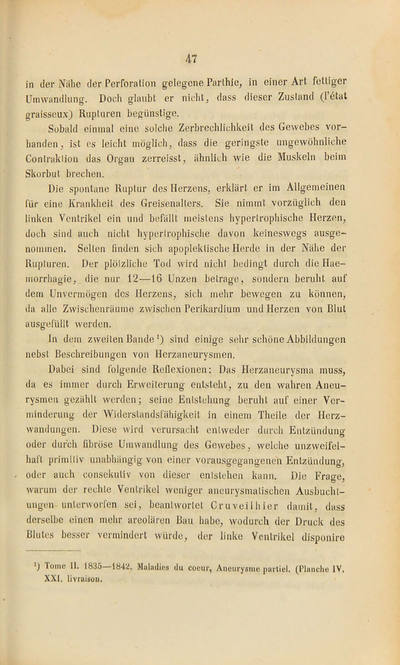 in der Nähe der Perforation gelegene Parthie, in einer Art fettiger Umwandlung. Doch glaubt er nicht, dass dieser Zusland (16tat graissoux) Rupturen begünstige. Sobald einmal eine solche Zerbrechlichkeit des Gewebes vor- handen, ist es leicht möglich, dass die geringste ungewöhnliche Contraklion das Organ zerreisst, ähnlich wie die Muskeln beim Skorbut brechen. Die spontane Ruptur des Herzens, erklärt er im Allgemeinen für eine Krankheit des Greisenalters. Sie nimmt vorzüglich den linken Ventrikel ein und befällt meistens hypertrophische Herzen, doch sind auch nicht hyperlrophische davon keineswegs ausge- nommen. Selten linden sich apoplektische Herde in der Nähe der Rupturen. Der plötzliche Tod wird nicht hedingt durch die Hae- morrhagie, die nur 12—16 Unzen betrage, sondern beruht auf dem Unvermögen des Herzens, sich mehr bewegen zu können, da alle Zwischenräume zwischen Perikardium und Herzen von Blut ausgefüllt werden. ln dem zweiten Bande') sind einige sehr schöne Abbildungen nebst Beschreibungen von Herzaneurysmen. Dabei sind folgende Reflexionen: Das Herzaneurysma muss, da es immer durch Erweiterung entsteht, zu den wahren Aneu- rysmen gezählt werden; seine Entstehung beruht auf einer Ver- minderung der Widerstandsfähigkeit in einem Theile der Herz- wandungen. Diese wird verursacht entweder durch Entzündung oder durch fibröse Umwandlung des Gewebes, welche unzweifel- haft primiliv unabhängig von einer vorausgegangenen Entzündung, - oder auch consekutiv von dieser entstehen kann. Die Frace, warum der rechte Ventrikel weniger aneurysmatischen Ausbucht- ungen-unterworfen sei, beantwortet Cruveilhier damit, dass derselbe einen mehr areolären Bau habe, wodurch der Druck des Blutes besser vermindert würde, der linke Ventrikel disponire loine II. 1835 1842. Alulndics du coeur, Aneurysnie partiel. (l’lauche IV. XXI. livraison.