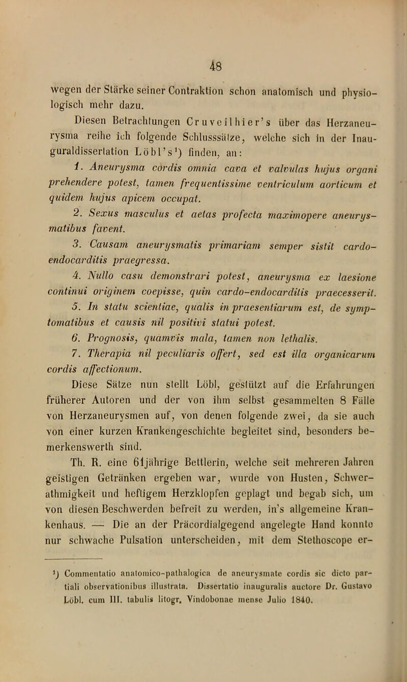 wegen der Stärke seiner Contraklion schon anatomisch und physio- logisch mehr dazu. Diesen Betrachtungen Cruveilhier’s über das Herzaneu- rysma reihe ich folgende Schlusssätze, welche sich in der Inau- guraldissertation Löbl’s') finden, an: 1. Aneurysma cordis omnia cava et valvtdas hujus organi prehendere potest, tarnen frequentissime ventriculum aorticum et quidem hujus apicem occupat. 2. Sexus masculus et aelas profecta maximopere aneurys- matibus favent. 3. Causam ajieurysmatis primariam setnper sistit cardo- endocarditis praegressa. 4. NuIIo casu demonstrari potest, anem'ysma ex laesione continui originem coepisse, quin cardo-endocai'dilis praecesserit. 5. In statu scientiae, qualis in praesentiarum est, de symp- tomatibus et causis nil positivi slatni potest. 6. Prognosis, quamvis mala, tarnen non lethalis. 7. Therapia nil peculiaris offeid, sed est illa organicarum cordis affectionum. Diese Sätze nun stellt Löbl, gestützt auf die Erfahrungen früherer Autoren und der von ihm selbst gesammelten 8 Fälle von Herzaneurysmen auf, von denen folgende zwei, da sie auch von einer kurzen Krankengeschichte begleitet sind, besonders be- merkenswerth sind. Th. R. eine 61jährige Bettlerin, welche seit mehreren Jahren geistigen Getränken ergeben war, wurde von Husten, Schwer- athmigkeit und heftigem Herzklopfen geplagt und begab sich, um von diesen Beschwerden befreit zu werden, in’s allgemeine Kran- kenhaus. — Die an der Präcordialgegend angelegte Hand konnte nur schwache Pulsation unterscheiden, mit dem Stethoscope er- Commenlatio anatoinico-palhalogica de aneurysmate cordis sic diclo par- tiali observationibus illtistrala. Dissertatio iiiatiguralis auctore Dr. Gustavo Löbl. cum 111. labulis tilogr, Vindobonae mense Julio 1840.