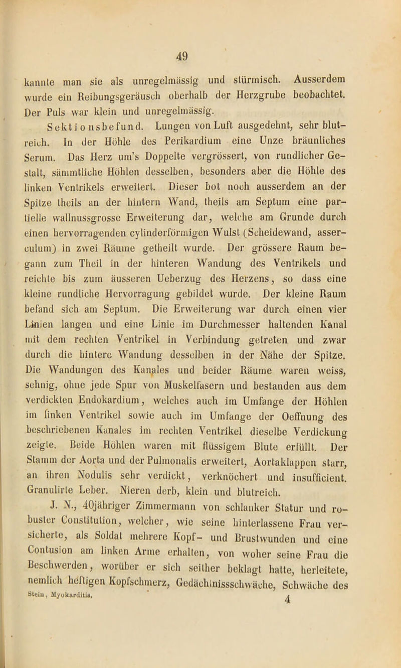 kannte man sie als unrcgelmiissig und stürmisch. Ausserdem wurde ein Reibungsgeräusch oberhalb der Herzgrube beobachtet. Der Puls war klein und unregelmässig. S e k t i 0 n s b e fu n d. Lungen von Luft ausgedehnt, sehr blut- reich. In der Hohle des Perikardium eine Unze bräunliches Serum. Das Herz um’s Doppelte vergrösserl, von rundlicher Ge- stalt, sämmlliche Höhlen desselben, besonders aber die Höhle des linken Ventrikels erweitert. Dieser bot noch ausserdem an der Spitze theils an der hintern Wand, theils am Septum eine par- tielle wallnussgrosse Erweiterung dar, welche am Grunde durch einen hervorragenden cylinderförmigen Wulst (Scheidewand, asser- culum) in zwei Räume getheilt wurde. Der grössere Raum be- gann zum Theil in der hinteren Wandung des Ventrikels und reichte bis zum äusseren Ueberzug des Herzens, so dass eine kleine rundliche Hervorragung gebildet wurde. Der kleine Raum befand sich am Septum. Die Erweiterung war durch einen vier Linien langen und eine Linie im Durchmesser haltenden Kanal mit dem rechten Ventrikel in Verbindung getreten und zwar durch die hintere Wandung desselben in der Nähe der Spitze. Die Wandungen des Kanples und beider Räume waren weiss, sehnig, ohne jede Spur von Muskelfasern und bestanden aus dem verdickten Endokardium, welches auch im Umfange der Höhlen im finken Ventrikel sowie auch im Umfange der Oeffnung des beschriebenen Kanales im rechten Ventrikel dieselbe Verdickung zeigte. Beide Höhlen waren mit flüssigem Blute erlüllt. Der Stamm der Aorta und der Pulmonalis erweitert, Aortaklappen starr, an ihren Nodulis sehr verdickt, verknöchert und insufficient. Granulirte Leber. Nieren derb, klein und blutreich. J. N., 40Jähriger Zimmermann von schlanker Statur und ro- buster Constitution, welcher, wie seine hinterlassene Frau ver- sicherte, als Soldat mehrere Kopf- und Brustwunden und eine Contusion am linken Arme erhallen, von woher seine Frau die Beschwerden, worüber er sich seither beklagt hatte, herleitete, nemlich heftigen Kopfsclnnerz, Gedächlnissschwäche, Schwäche des Öteiu, Myokarditis, /