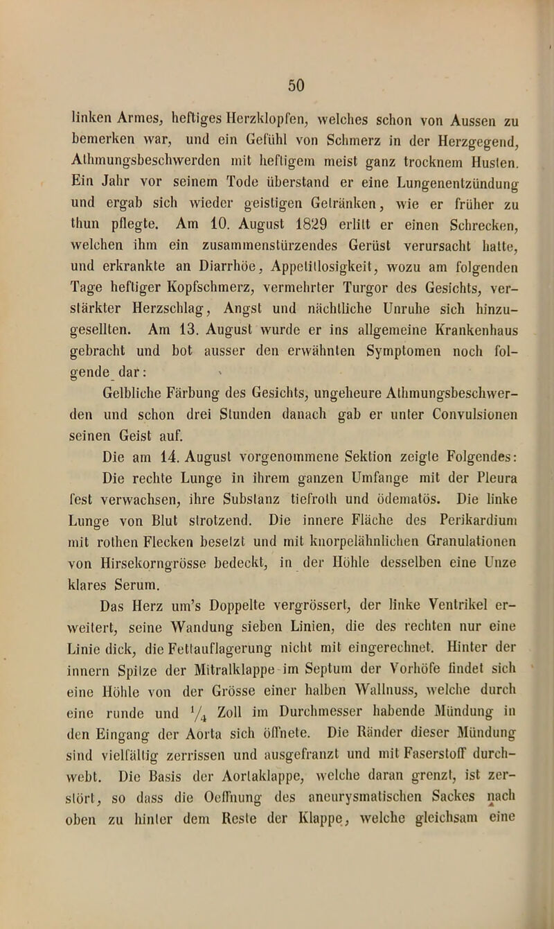 linken Armes, heftiges Herzklopfen, welches schon von Aussen zu bemerken war, und ein Gefühl von Schmerz in der Herzgegend, Aihmungsbeschwerden mit hefligem meist ganz trocknem Husten. Ein Jahr vor seinem Tode überstand er eine Lungenentzündung und ergab sich wieder geistigen Getränken, wie er früher zu thun pflegte. Am 10. August 1829 erlitt er einen Schrecken, welchen ihm ein zusammenstürzendes Gerüst verursacht halte, und erkrankte an Diarrhöe, Appetitlosigkeit, wozu am folgenden Tage heftiger Kopfschmerz, vermehrter Turgor des Gesichts, ver- stärkter Herzschlag, Angst und nächtliche Unruhe sich hinzu- gesellten. Am 13. August wurde er ins allgemeine Krankenhaus gebracht und bot ausser den erwähnten Symptomen noch fol- gende dar: Gelbliche Färbung des Gesichts, ungeheure Athmungsbeschwer- den und schon drei Stunden danach gab er unter Convulsionen seinen Geist auf. Die am 14. August vorgenommene Sektion zeigte Folgendes: Die rechte Lunge in ihrem ganzen Umfange mit der Pleura fest verwachsen, ihre Substanz tiefroth und ödematös. Die linke Lunffe von Blut strotzend. Die innere Fläche des Perikardium mit rothen Flecken besetzt und mit knorpelähnlichen Granulationen von Hirsekornorösse bedeckt, in der Höhle desselben eine Unze klares Serum. Das Herz um’s Doppelte vergrössert, der linke Ventrikel er- weitert, seine Wandung sieben Linien, die des rechten nur eine Linie dick, die Fetlauflagerung nicht mit eingerechnet. Hinter der innern Spitze der Mitralklappe im Septum der Vorhöfe lindet sich eine Höhle von der Grösse einer halben Wallnuss, welche durch eine runde und Zoll im Durchmesser habende Mündung in den Eingang der Aorta sich öflhete. Die Ränder dieser Mündung sind vielfältig zerrissen und ausgefranzt und mit Faserstolf durch- weht. Die Basis der Aortaklappe, welche daran grenzt, ist zer- stört, so dass die OelTnung des aneurysmatischen Sackes nach oben zu hinter dem Reste der Klappe, Avelche gleichsam eine