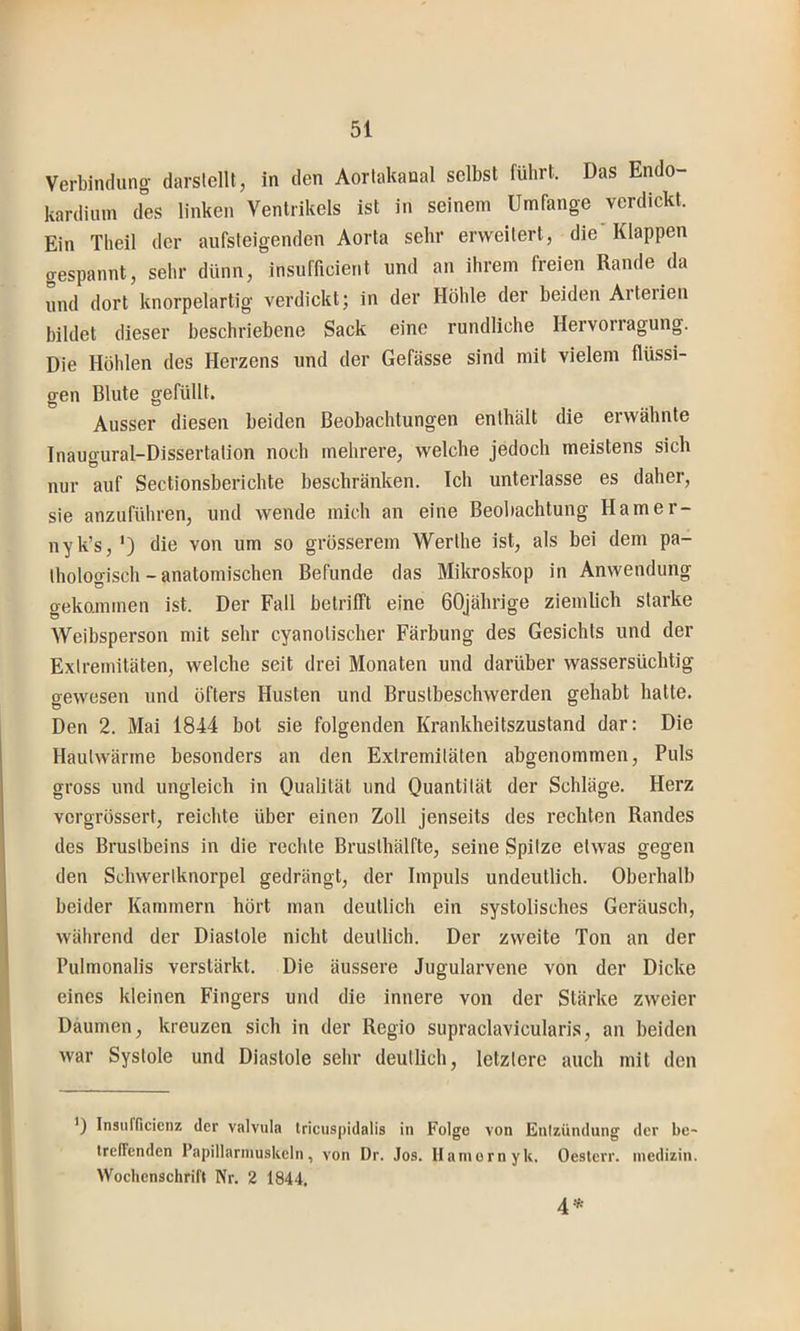 Verbindung darslellt, in den Aorlakanal selbst führt. Das Endo- kardium des linken Ventrikels ist in seinem Umfange verdickt. Ein Theil der aufsteigenden Aorta sehr erweitert, die'Klappen gespannt, sehr dünn, insufficient und an ihrem freien Rande da und dort knorpelartig verdickt; in der Höhle der beiden Aiteiien bildet dieser beschriebene Sack eine rundliche Hervorragung. Die Höhlen des Herzens und der Gefässe sind mit vielem flüssi- gen Blute gefüllt. Ausser diesen beiden Beobachtungen enthält die erwähnte Inaugural-Dissertation noch mehrere, welche jedoch meistens sich nur auf Sectionsberichte beschränken. Ich unterlasse es daher, sie anzuführen, und wende mich an eine Beobachtung Hamer- nyk’s, ') die von um so grösserem Werthe ist, als bei dem pa- thologisch-anatomischen Befunde das Mikroskop in Anwendung gekommen ist. Der Fall betrifft eine 60jährige ziemlich starke Weibsperson mit sehr cyanotischer Färbung des Gesichts und der Extremitäten, welche seit drei Monaten und darüber wassersüchtig gewesen und öfters Husten und Brustbeschwerden gehabt hatte. Den 2. Mai 1844 bot sie folgenden Krankheitszustand dar: Die Haulwärme besonders an den Extremitäten abgenommen. Puls gross und ungleich in Qualität und Quantität der Schläge. Herz vcrgrössert, reichte über einen Zoll jenseits des rechten Randes des Brustbeins in die rechte Brusthälfte, seine Spitze etwas gegen den Schwertknorpel gedrängt, der Impuls undeutlich. Oberhalb beider Kammern hört man deutlich ein systolisches Geräusch, während der Diastole nicht deutlich. Der zweite Ton an der Pulmonalis verstärkt. Die äussere Jugularvene von der Dicke eines kleinen Fingers und die innere von der Stärke zweier Daumen, kreuzen sich in der Regio supraclavicularis, an beiden war Systole und Diastole sehr deutlich, letztere auch mit den ') Insurficicnz der valvula tricuspidalis in Folge von Entzündung der be- irefTenden l’apillarniuskeln, von Dr. Jos. Hamern yk. Oesterr. inedizin. Wochenschrift Nr. 2 1844. 4*