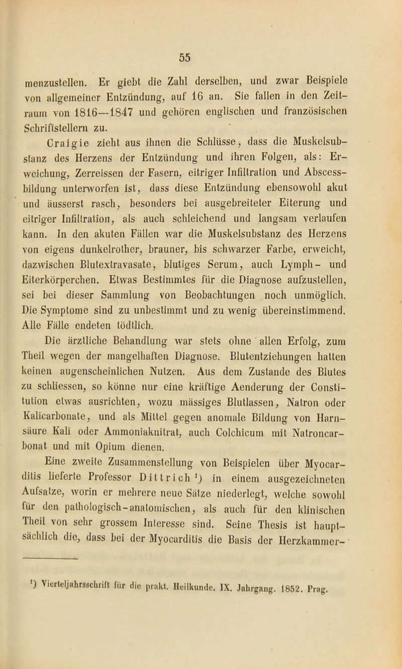 menzustellen. Er gieht die Zahl derselben, und zwar Beispiele von allgemeiner Entzündung, auf 16 an. Sie fallen in den Zeit- raum von 1816—1847 und gehören englischen und französischen Schriftstellern zu. Craigie zieht aus ihnen die Schlüsse, dass die Muskelsub- slanz des Herzens der Entzündung und ihren Folgen, als: Er- weichung, Zerreissen der Fasern, eitriger Infiltration und Abscess- bildung unterworfen ist, dass diese Entzündung ebensowohl akut und äusserst rasch, besonders bei ausgebreiteter Eiterung und eitriger Infiltration, als auch schleichend und langsam verlaufen kann. In den akuten Fällen war die Muskelsubstanz des Herzens von eigens dunkelrolher, brauner, bis schwarzer Farbe, erweicht, dazwischen Blulexlravasate, blutiges Serum, auch Lymph- und Eiterkörperchen. Etwas Bestimmtes für die Diagnose aufzustellen, sei bei dieser Sammlung von Beobachtungen noch unmöglich. Die Symptome sind zu unbestimmt und zu wenig übereinstimmend. Alle Fälle endeten tödllich. Die ärztliche Behandlung war stets ohne allen Erfolg, zum Theil wegen der mangelhaften Diagnose. Blutentziehungen hatten keinen augenscheinlichen Nutzen. Aus dem Zustande des Blutes zu schliessen, so könne nur eine kräftige Aenderung der Consti- tution etwas ausrichten, wozu mässiges Blutlassen, Natron oder Kalicarbonate, und als Mittel gegen anomale Bildung von Harn- säure Kali oder Ammoniakuilrat, auch Colchicum mit Natroncar- bonat und mit Opium dienen. Eine zweite Zusammenstellung von Beispielen über Myocar- ditis lieferte Professor Dittrieh*) in einem ausgezeichneten Aufsatze, worin er mehrere neue Sätze niederlogt, welche sowohl für den pathologisch-anatomischen, als auch für den klinischen Theil von sehr grossem Interesse sind. Seine Thesis ist haupt- sächlich die, dass bei der Myocarditis die Basis der Herzkammer- *) Vierleljahrsschrifl lür die prakl. Heilkunde. IX. Jahrgang. 1852. Prag.
