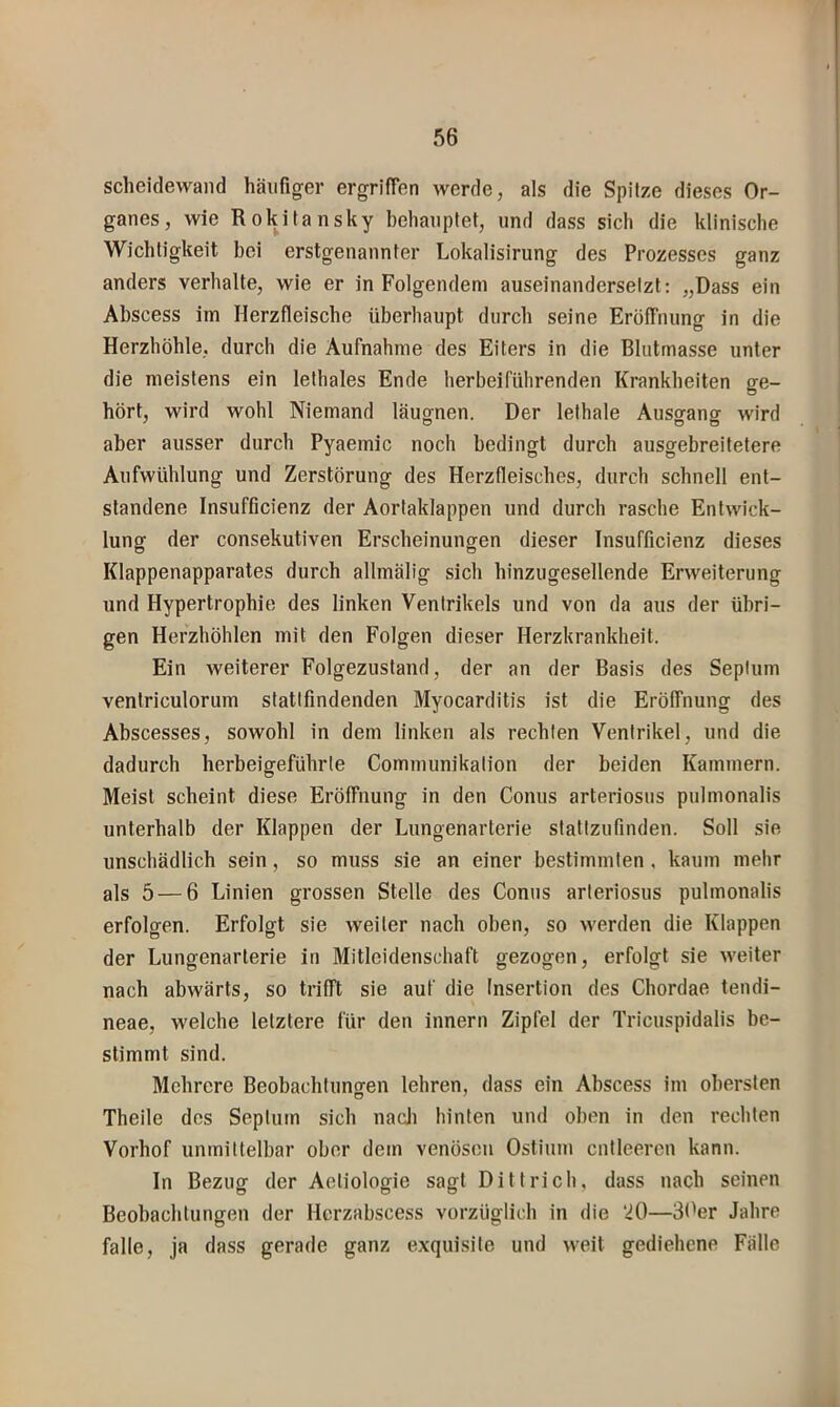 Scheidewand häufiger ergriffen werde, als die Spitze dieses Or- ganes, wie Rokitansky behauptet, und dass sich die klinische Wichtigkeit bei erstgenannter Lokalisirung des Prozesses ganz anders verhalte, wie er in Folgendem auseinanderselzt: „Dass ein Abscess im Herzfleische überhaupt durch seine Eröffnung in die Herzhöhle, durch die Aufnahme des Eiters in die Blutmasse unter die meistens ein lethales Ende herbeiführenden Krankheiten ge- hört, wird wohl Niemand läugnen. Der lethale Ausffanor wird aber ausser durch Pyaemic noch bedingt durch ausgebreitetere Aufwühlung und Zerstörung des Herzfleisches, durch schnell ent- standene Insufficienz der Aortaklappen und durch rasche Entwick- lung der consekutiven Erscheinungen dieser Insufficienz dieses Klappenapparates durch allmälig sich hinzugesellende Erweiterung und Hypertrophie des linken Ventrikels und von da aus der übri- gen Herzhöhlen mit den Folgen dieser Herzkrankheit. Ein weiterer Folgezustand, der an der Basis des Seplum ventriculorum statlfindenden Myocarditis ist die Eröffnung des Abscesses, sowohl in dem linken als rechten Ventrikel, und die dadurch herbeigeführte Communikation der beiden Kammern. Meist scheint diese Eröffnung in den Conus arteriosus pulmonalis unterhalb der Klappen der Lungenarterie slattzufinden. Soll sie unschädlich sein, so muss sie an einer bestimmten, kaum mehr als 5 — 6 Linien grossen Stelle des Conus arteriosus pulmonalis erfolgen. Erfolgt sie weiter nach oben, so werden die Klappen der Lungenarterie in Mitleidenschaft gezogen, erfolgt sie weiter nach abwärts, so trifft sie auf die Insertion des Chordae tendi- neae, welche letztere für den Innern Zipfel der Tricuspidalis be- stimmt sind. Mehrere Beobachtuno-en lehren, dass ein Abscess im obersten Theile des Septum sich nacJi hinten und oben in den rechten Vorhof unmittelbar ober dem venösen Ostium entleeren kann. In Bezug der Aetiologie sagt Dittrieb, dass nach seinen Beobachtungen der Hcrzabscess vorzüglich in die ‘20—St'er Jahre falle, ja dass gerade ganz exquisite und weit gediehene Fälle