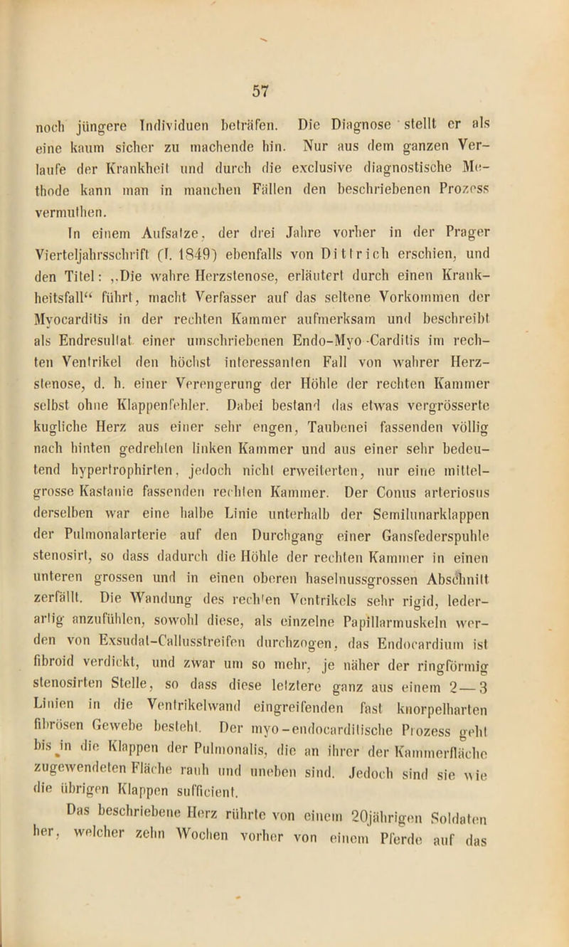noch jüngere Irulividuen beträfen. Die Diagnose stellt er als eine kaum sicher zu machende hin. Nur aus dem ganzen Ver- laufe der Krankheit und durch die exclusive diagnostische Me- thode kann man in manchen Fällen den beschriebenen Prozess vermuthen. In einem Aufsalze, der drei Jahre vorher in der Prager Vierteljahrsschrift (1. 1849) ebenfalls von Di t trieb erschien, und den Titel: ,.Die wahre Herzstenose, erläutert durch einen Krank- heitsfall“ führt, macht Verfasser auf das seltene Vorkommen der Myocarditis in der rechten Kammer aufmerksam und beschreibt als Endresullat einer umschriebenen Endo-Myo-Carditis im rech- ten Ventrikel den höchst interessanten Fall von wahrer Herz- slenose, d. h. einer Verengerung der Höhle der rechten Kammer selbst ohne Klappenfehler. Dabei bestand das etwas vergrösserte kugliche Herz aus einer sehr engen, Taubenei fassenden völlig nach hinten gedrehten linken Kammer und aus einer sehr bedeu- tend hypertrophirten, jedoch nicht erweiterten, nur eine mittel- grosse Kastanie fassenden rechten Kammer. Der Conus arteriosus derselben war eine halbe Linie unterhalb der Semilunarklappen der Pulmonalarterie auf den Durchgang einer Gansfederspuhle stenosirt, so dass dadurch die Höhle der rechten Kammer in einen unteren grossen und in einen oberen haselnussgrossen Absdhnilt zerfällt. Die Wandung des recb'en Ventrikels sehr rigid, leder- artig anzufühlen, sowohl diese, als einzelne Papillarmuskeln wor- den von Exsudat-Callusstreifen durchzogen, das Endocardium ist fibroid verdickt, und zwar um so mehr, je näher der ringförmig stenosirten Stelle, so dass diese letztere ganz aus einem 2 3 Linien in die Ventrikelwand eingreifenden fast knorpelharten fibrösen Gewebe besteht. Der myo-endocardilische Prozess gebt bisjn die Klappen der Piilmonalis, die an ihrer der Kammerflächo zugeAvendeten Fläche rauh und uneben sind. Jedoch sind sie A\ie die übrigen Klappen sufficient. Das beschriebene Herz rührte von einem 20jährigen Soldaten her, welcher zehn Woclien vorher von einem Pferde auf das
