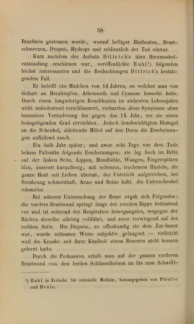Bruslbein geslossen wurde, worauf hefliger Bluthusten, Brust- schmerzen, Dyspnö, Hydrops und schliesslich der Tod eintrat. Kurz nachdem der Aufsatz Dittrich’s über Herzmuskel- entzündung erschienen war, verölTentlichte Buhl') folgenden höchst interessanten und die Beobachtungen Dittrich’s bestäti- genden Fall. Er betrifft ein» Mädchen von 14 Jahren, an welcher man von Geburt an Herzklopfen, Athemnoth und Cyanose bemerkt hatte. Durch einen langwierigen Keuchhusten im siebenten Lebensjahre nicht unbedeutend verschlimmert, verharrten diese Symptome ohne besondere Veränderung bis gegen das 14. Jahr, wo sie einen beängstigenden Grad erreichten. Jedoch beschwichtigten Blutegel an die Schenkel, ableitende Mittel auf den Darm die Erscheinun- gen auffallend rasch. Ein halb Jahr später, und zwar acht Tage vor dem Tode bekam Patientin folgende Erscheinungen: sie lag hoch im Bette auf der linken Seile, Lippen, Mundhöhle, Wangen, Fingerspitzen blau, äusserst kurzalhmig, mit seltenem, trockenem Hüsteln, die ganze Haut mit Lichen übersät, der Unterleib aufgelrieben, bei Berührung schmerzhaft. Arme und Beine kühl, die Unterschenkel ödematös. Bei näherer Untersuchung der Brust ergab sich Folgendes: die vordere Bruslwand springt längs der zweiten Rippe bedeutend vor und ist während der Respiration bewegungslos, wogegen der Rücken dieselbe alleinig vollführt, und zwar vorwiegend aul der rechten Seite. Die Dispnöe, so offenkundig sie dem Zuschauer war, wurde seltsamer Weise subjektiv geläugnet — vielleicht weil die Kranke seit ihrer Kindheit etwas Besseres nicht kennen gelernt halte. Durch die Perkussion erhält man auf der ganzen vorderen Brustvvand von den beiden Schlüsselbeinen an bis zum Schwerl- >) Buhl in Zcitschr. für rationelle Medicin, herausgegeben von Pfeufer und II e n 1 e.