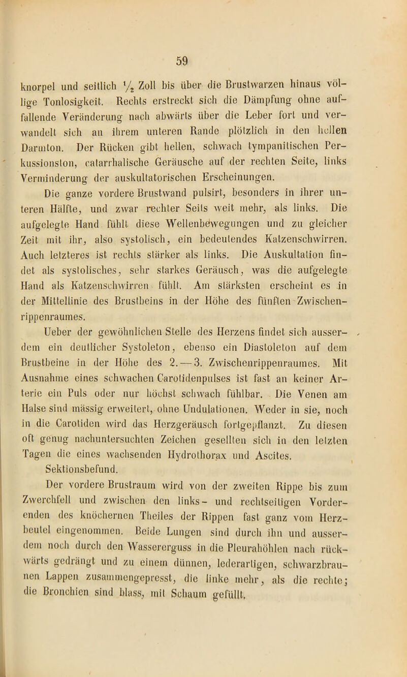 knorpel und seitlich ‘/2 Zoll bis über die Brustwarzen liinaus völ- lige Tonlosigkeit. Recbls erstreckt sich die Dämpfung ohne auf- fallende Veränderung nach abwärts über die Leber lorl und ver- wandelt sich an ihrem unteren Rande plötzlich in den hellen Darmton. Der Rücken gibt hellen, schwach tympanitischen Per- kussionston, catarrhalische Geräusche auf der rechten Seite, links Verminderung der auskultatorischen Erscheinungen. Die ganze vordere Brustwand pulsirt, besonders in ihrer un- teren Hälfte, und zwar rechter Seits weit mehr, als links. Die aufgelegte Hand fühlt diese Wellenbdwegungen und zu gleicher Zeit mit ihr, also systolisch, ein bedeutendes Kaizenschwirren. Auch letzteres ist rechts stärker als links. Die Auskultation fin- det als systolisches, sehr starkes Geräusch, was die aufgelegte Hand als Katzensclnvirren fühlt. Am stärksten erscheint es in der Mittellinie des Brustbeins in der Höhe des fünften Zwischen- rippenraumes. lieber der gewöhnlichen Stelle des Herzens findet sich ausser- ^ dem ein deutlicher Systoleton, ebenso ein Diaslolelon auf dem Brustbeine in der Hölie des 2. — 3. Zwischenrippenraumes. Mit Ausnahme eines schwachen Carolidenpulses ist fast an keiner Ar- terie ein Puls oder nur höchst schwach fühlbar. Die Venen am Halse sind mässig erweitert, ohne Undulationen. Weder in sie, noch in die Carotiden wird das Horzgeräusch fortgepflanzt. Zu diesen oft genug nachuntersuchten Zeichen gesellten sich in den letzten Tagen die eines wachsenden Hydrolhorax und Ascites. Sektionsbefund. Der vordere Brustraum wird von der zweiten Rippe bis zum Zwerchlell und zwischen den links- und rechlseiligen Vorder- enden des knöchernen Theiles der Rippen fast ganz vom Herz- beutel eingenommen. Beide Lungen sind durch ihn und ausser- dem noch durch den Wassererguss in die Pleurahöhlen nach rück- wärts gedrängt und zu einem dünnen, lederarligen, schwarzbrau- nen Lappen zusammengepresst, die linke mehr, als die rechte; die Bronchien sind blass, mit Schaum gefüllt.