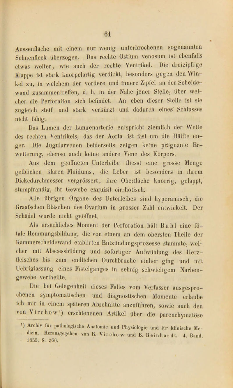 Ausseadäche mit einem nur wenig unterbrochenen sogenannten Sehnenfleck überzogen. Das reclite Ostium venosum ist ebenfalls etwas weiter, wie auch der rechte Ventrikel. Die dreizipflige Klappe ist stark knorpelartig verdickt, besonders gegen den Win- kel zu, in welchem der vordere und innere Zipfel an der Scheide- wand Zusammentreffen, d. h. in der Nähe jener Steile, über wel- cher die Perforation sich befindet. An eben dieser Stelle ist sie zugleich steif und stark verkürzt und dadurch eines Schlusses nicht fähig. Das Lumen der Lungenarterie entspricht ziemlich der Weite des rechten Ventrikels, das der Aorta ist fast um die Hälfte en- ger. Die Jugularvenen beiderseits zeigen keine prägnante Er- weiterung, ebenso auch keine andere Vene des Körpers. Aus dem geöffneten Unterleibe fliesst eine grosse Menge gelblichen klaren Fluidums, die Leber ist besonders in ihrem Dickedurchmesser vergz’össert, ihre Obei fläche knorrig, gelappt, sturnpfrandig, ihr Gewebe exquisit cirrhotisch. Alle übrigen Organe des Unterleibes sind hyperämisch, die Graafschen Bläschen des Ovarium in grosser Zahl entwickelt. Der Schädel wurde nicht geöffnet. Als ursächliches Moment der Perforation hält Buhl eine fö- tale Hemmungsbildung, die von einem an dem obersten Theile der Kammerscheidewand etablirten Entzündungsprozesse stammte, wel- cher mit Abscessbildung und sofortiger Aufwüblung des Herz- fleisches bis zum endlichen Durchbruche einher ging und mit Uebriglassung eines Fislelganges in sehnig schwieligem Narben- gewebe vertheilte. Die bei Gelegenheit dieses Falles vom Verfasser ausgespro- chenen symptomatischen und diagnostischen Momente erlaube ich mir in einem späteren Abschnitte anzuführen, sowie auch den N^Virchow') erschienenen Artikel über die parcnchymatöso ') Archiv lur pathologische Anatomie und Physiologie und für klinische Me- dizin. Herausgegeben von K. Virchow und ß. Reinhardt. 4. Band 1855. S. 266.
