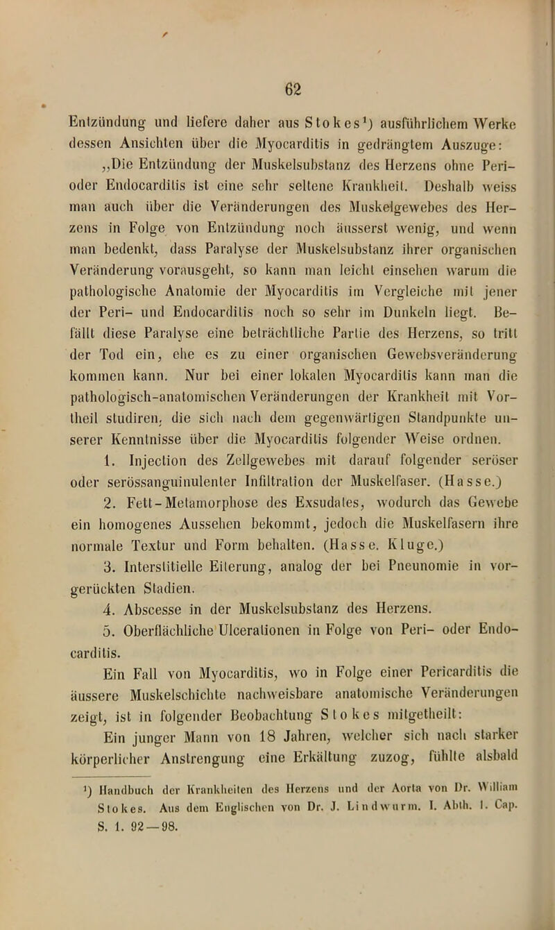 f 62 Enizlimlung und liefere daher aus Stokes’) ausführlichem Werke dessen Ansichten über die Myocarditis in gedrängtem Auszuge: ,,Die Entzündung der Muskelsubstanz des Herzens ohne Peri- oder Endocardilis ist eine sehr seltene Krankheit. Deshalb weiss man auch über die Veränderungen des Muskelgewebes des Her- zens in Folge von Entzündung noch äusserst wenig, und wenn man bedenkt, dass Paralyse der Muskelsubstanz ihrer organischen Veränderung vorausgeht, so kann man leicht einsehen warum die pathologische Anatomie der Myocarditis im Vergleiche mit jener der Peri- und Endocarditis noch so sehr im Dunkeln liegt. Be- fällt diese Paralyse eine beträchtliche Partie des Herzens, so tritt der Tod ein, ehe es zu einer organischen Gewebsveränderung kommen kann. Nur bei einer lokalen Myocarditis kann man die pathologisch-anatomischen Veränderungen der Krankheit mit Vor- tlieil studiren, die sich nach dem gegenwärtigen Standpunkte un- serer Kenntnisse über die Myocarditis folgender Weise ordnen. 1. Injection des Zellgewebes mit darauf folgender seröser oder serössanguinulenter Infiltration der Muskelfaser. (Hasse.) 2. Fett-Metamorphose des Exsudates, wodurch das Gewebe ein homogenes Aussehen bekommt, jedoch die Muskelfasern ihre normale Textur und Form behalten. (Hasse. Kluge.) 3. Interstitielle Eiterung, analog der bei Pneunomie in vor- gerückten Stadien. 4. Abscesse in der Muskelsubstanz des Herzens. 5. Oberflächliche'Ulceralionen in Folge von Peri- oder Endo- carditis. Ein Fall von Myocarditis, wo in Folge einer Pericarditis die äussere Muskelscbichte nachweisbare anatomische Veränderungen zeigt, ist in folgender Beobachtung Stokes mitgetheilt: Ein junger Mann von 18 Jahren, welcher sich nach starker körperlicher Anstrengung eine Erkältung zuzog, fühlte alsbald >) Ilaiulbucli der Krankheiten des Herzens und der Aorta von I)r. Wdliani Stokes. Aus dem Englischen von Dr. J. Lindwurm. I. Ahth. I. Cap. S. 1. 92 — 98.