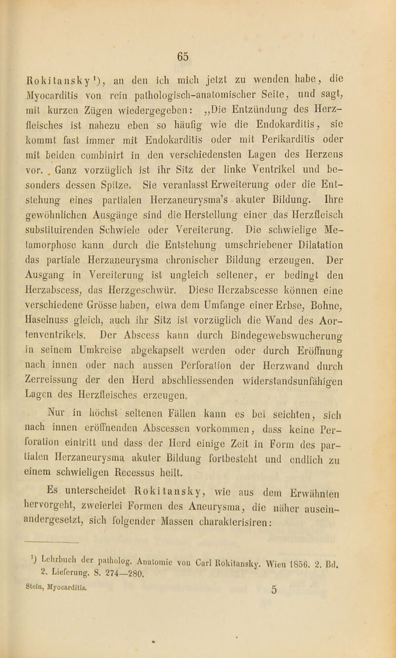 Rokitansky'), an den ich mich jetzt zu wenden habe, die Myocarditis von rein pathologisch-anatomischer Seite, und sagt, mit kurzen Zügen wiedergegeben: ,,Die Entzündung des Herz- fleisches ist nahezu eben so häufig wie die Endokarditis, sie kommt fast immer mit Endokarditis oder mit Perikarditis oder mit beiden combinirt in den verschiedensten Lagen des Herzens vor. , Ganz vorzüglich ist ihr Sitz der linke Ventrikel und be- sonders dessen Spitze. Sie veranlasst Erweiterung oder die Ent- stehung eines partialen Herzaneurysma’s akuter Bildung. Ihre gewöhnlichen Ausgänge sind die Herstellung einer das Herzfleisch subslituirenden Schwiele oder Vereiterung. Die schwielige Me- tamorphose kann durch die Entstehung umschriebener Dilatation das partiale Herzaneurysma chronischer Bildung erzeugen. Der Ausgang in Vereiterung ist ungleich seltener, er bedingt den Herzabscess, das Herzgeschwür. Diese Herzabscesse können eine verschiedene Grösse haben, etwa dem Umfange einer Erbse, Bohne, Haselnuss gleich, auch ihr Sitz ist vorzüglich die Wand des Aor- tenventrikels. Der Abscess kann durch Bindegewebswucherung in seinem Umkreise abgekapselt werden oder durch Eröffnung nach innen oder nach aussen Perforation der Herzwand durch Zerreissung der den Herd abschliessenden widerstandsunfähigen Lagen des Herzfleisches erzeugen. Nur in höchst seltenen Fällen kann es bei seichten, sich nach innen eröffnenden Abscessen Vorkommen, dass keine Per- foration eintritt und dass der Herd einige Zeit in Form des par- tialen Herzaneurysma akuter Bildung fortbesteht und endlich zu einem schwieligen Recessus heilt. Es unterscheidet Rokitansky, wie aus dem Erwähnten hervorgeht, zweierlei Formen des Aneurysma, die näher ausein- andergesetzt, sich folgender Massen charakterisiren: ') Lehrbuch der palholog. Aiialomie von Carl Uokitansky. Wien 1S5G. 2. Bd. 2. Lieferung. S. 274—280. Stein, Myocarditia. 5